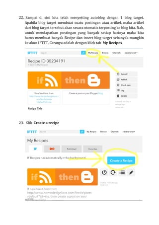 22. Sampai di sini kita telah menyetting autoblog dengan 1 blog target.
Apabila blog target membuat suatu postingan atau artikel, maka artikel
dari blog target tersebut akan secara otomatis terposting ke blog kita. Nah,
untuk mendapatkan postingan yang banyak setiap harinya maka kita
harus membuat banyak Recipe dan insert blog target sebanyak mungkin
ke akun IFTTT. Caranya adalah dengan klick tab My Recipes
23. Klik Create a recipe
 
