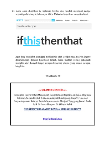 24. Anda akan dialihkan ke halaman ketika kita hendak membuat recipe
seperti pada tahap sebelumnya. Klick This dan lanjutkan sampai selesai.
Agar blog kita lebih dianggap berkualitas oleh Google pada Search Engine
dibandingkan dengan blog-blog target, maka buatlah recipe sebanyak
mungkin dari banyak target dengan keyword utama yang sesuai dengan
blog kita.
<< SELESAI >>
<< SELAMAT MENCOBA >>
Ebook Ini Hanya Untuk Menambah Pengetahuan Bagi Kita di Dunia Blog dan
Internet. Segala Bentuk Rsiko dan Akibat Buruk yang Anda Terima dari
Penyalahgunaan Trik ini Adalah Semata-mata Menjadi Tanggung Jawab Anda.
Baik Di Dunia Maupun Di Akhirat Kelak
GUNAKAN TRIK APAPUN DENGAN SEBIJAK-BIJAKNYA
Ubay d’ChouChou
 