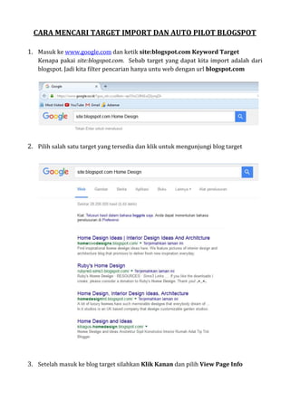 CARA MENCARI TARGET IMPORT DAN AUTO PILOT BLOGSPOT
1. Masuk ke www.google.com dan ketik site:blogspot.com Keyword Target
Kenapa pakai site:blogspot.com. Sebab target yang dapat kita import adalah dari
blogspot. Jadi kita filter pencarian hanya untu web dengan url blogspot.com
2. Pilih salah satu target yang tersedia dan klik untuk mengunjungi blog target
3. Setelah masuk ke blog target silahkan Klik Kanan dan pilih View Page Info
 