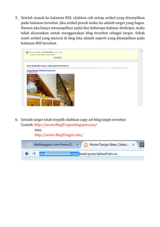 5. Setelah masuk ke halaman RSS, silahkan cek setiap artikel yang ditampilkan
pada halaman tersebut. Jika artikel penuh maka itu adalah target yang bagus.
Namun jika hanya menampilkan judul dan beberapa kalimat deskripsi, maka
tidak disarankan untuk menggunakan blog tersebut sebagai target. Sebab
nanti artikel yang muncul di blog kita adalah seperti yang ditampilkan pada
halaman RSS tersebut.
6. Setelah target telah terpilih silahkan copy url blog target tersebut
Contoh: http://www.BlogTarget.blogspot.com/
atau
http://www.BlogTarget.com/
 