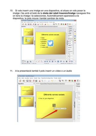 10. Si vols inserir una imatge en una diapositiva, et situes on vols posar la
imatge i fas amb el botó de la dreta del ratolí Insereix/Imatge navegues fins
on tens la imatge i la selecciones. Automàticament apareixerà a la
diapositiva, la pots moure i també cambiar de mida
11. A la presentació també li pots inserir un vídeo o un àudio
 