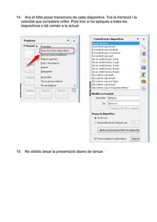 14. Ara et falta posar transicions de cada diapositiva. Tria la transició i la
velocitat que consideris millor. Pots triar si ho apliques a totes les
diapositives o bé només a la actual.
15. No oblidis desar la presentació abans de tancar.
 