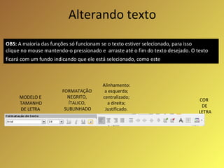 Alterando texto MODELO E TAMANHO DE LETRA FORMATAÇÃO  NEGRITO,  ÍTALICO,  SUBLINHADO COR  DE LETRA OBS:  A maioria das funções só funcionam se o texto estiver selecionado, para isso clique no mouse mantendo-o pressionado e  arraste até o fim do texto desejado. O texto ficará com um fundo indicando que ele está selecionado, como este   Alinhamento: a esquerda; centralizado; a direita; Justificado. 