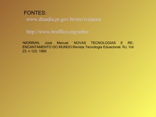 FONTES: www.diaadia.pr.gov.br/nre/ivaipora http://www.broffice.org/sobre MORRAN,   José   Manuel.   NOVAS   TECNOLOGIAS   E   RE-ENCANTAMENTO   DO   MUNDO.Revista   Tecnologia   Eduacional.   RJ.   Vol   23.   n   123.  1995 