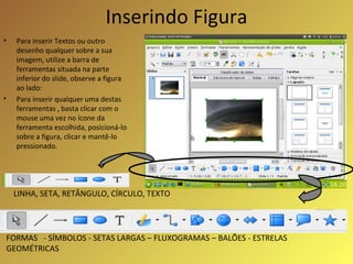 Inserindo Figura Para inserir Textos ou outro desenho qualquer sobre a sua imagem, utilize a barra de ferramentas situada na parte inferior do slide, observe a figura ao lado: Para inserir qualquer uma destas ferramentas , basta clicar com o mouse uma vez no ícone da ferramenta escolhida, posicioná-lo sobre a figura, clicar e mantê-lo pressionado. LINHA, SETA, RETÂNGULO, CÍRCULO, TEXTO FORMAS  - SÍMBOLOS - SETAS LARGAS – FLUXOGRAMAS – BALÕES - ESTRELAS GEOMÉTRICAS 