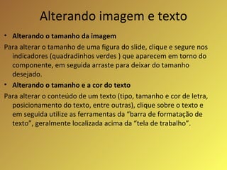 Alterando imagem e texto Alterando o tamanho da imagem Para alterar o tamanho de uma figura do slide, clique e segure nos indicadores (quadradinhos verdes ) que aparecem em torno do componente, em seguida arraste para deixar do tamanho desejado. Alterando o tamanho e a cor do texto Para alterar o conteúdo de um texto (tipo, tamanho e cor de letra, posicionamento do texto, entre outras), clique sobre o texto e em seguida utilize as ferramentas da “barra de formatação de texto”, geralmente localizada acima da “tela de trabalho”.  