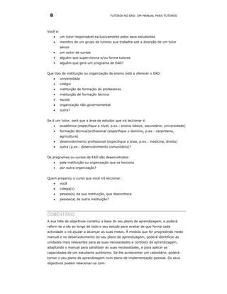 8                                          TUTORIA NO EAD: UM MANUAL PARA TUTORES




Você é:
     •    um tutor responsável exclusivamente pelos seus estudantes
     •    membro de um grupo de tutores que trabalha sob a direcção de um tutor
          sénior
     •    um autor de cursos
     •    alguém que supervisiona e/ou forma tutores
     •    alguém que gere um programa de EAD?


Que tipo de instituição ou organização de ensino está a oferecer o EAD:
     •    universidade
     •    colégio
     •    instituição de formação de professores
     •    instituição de formação técnica
     •    escola
     •    organização não governamental
     •    outra?


Se é um tutor, será que a área de estudos que irá leccionar é:
     •    académica (especifique o nível, p.ex.: ensino básico, secundário, universidade)
     •    formação técnica/profissional (especifique o domínio, p.ex.: carpintaria,
          agricultura)
     •    desenvolvimento profissional (especifique a área, p.ex.: medicina, direito)
     •    outra (p.ex.: desenvolvimento comunitário)?


Os programas ou cursos de EAD são desenvolvidos:
     •    pela instituição ou organização que os lecciona
     •    por outra organização?


Quem preparou o curso que você irá leccionar:
     •    você
     •    colega(s)
     •    pessoa(s) da sua instituição, que desconhece
     •    pessoa(a) de outra instituição?




COMENTÁRIO
A sua lista de objectivos constitui a base do seu plano de aprendizagem, e poderá
referir-se a ela ao longo de todo o seu estudo para avaliar de que forma cada
actividade o irá ajudar a alcançar as suas metas. À medida que for progredindo neste
manual e no desenvolvimento do seu plano de aprendizagem, poderá identificar as
unidades mais relevantes para as suas necessidades e contexto de aprendizagem,
adaptando o manual para satisfazer as suas necessidades, e para aplicar as
capacidades de um estudante autónomo. Se lhe acrescentar um calendário, poderá
tornar o seu plano de aprendizagem num plano de implementação pessoal. Os seus
objectivos podem relacionar-se com:
 