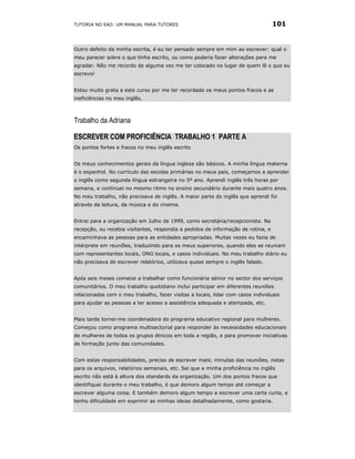 TUTORIA NO EAD: UM MANUAL PARA TUTORES                                            101


Outro defeito da minha escrita, é eu ter pensado sempre em mim ao escrever: qual o
meu parecer sobre o que tinha escrito, ou como poderia fazer alterações para me
agradar. Não me recordo de alguma vez me ter colocado no lugar de quem lê o que eu
escrevo!


Estou muito grata a este curso por me ter recordado os meus pontos fracos e as
ineficiências no meu inglês.



Trabalho da Adriana

ESCREVER COM PROFICIÊNCIA TRABALHO 1 PARTE A
Os pontos fortes e fracos no meu inglês escrito


Os meus conhecimentos gerais da língua inglesa são básicos. A minha língua materna
é o espanhol. No currículo das escolas primárias no meus país, começamos a aprender
o inglês como segunda língua estrangeira no 5º ano. Aprendi inglês três horas por
semana, e continuei no mesmo ritmo no ensino secundário durante mais quatro anos.
No meu trabalho, não precisava de inglês. A maior parte do inglês que aprendi foi
através da leitura, da música e do cinema.


Entrei para a organização em Julho de 1999, como secretária/recepcionista. Na
recepção, eu recebia visitantes, respondia a pedidos de informação de rotina, e
encaminhava as pessoas para as entidades apropriadas. Muitas vezes eu fazia de
intérprete em reuniões, traduzindo para os meus superiores, quando eles se reuniam
com representantes locais, ONG locais, e casos individuais. No meu trabalho diário eu
não precisava de escrever relatórios, utilizava quase sempre o inglês falado.


Após seis meses comecei a trabalhar como funcionária sénior no sector dos serviços
comunitários. O meu trabalho quotidiano inclui participar em diferentes reuniões
relacionadas com o meu trabalho, fazer visitas a locais, lidar com casos individuais
para ajudar as pessoas a ter acesso a assistência adequada e atempada, etc.


Mais tarde tornei-me coordenadora do programa educativo regional para mulheres.
Começou como programa multisectorial para responder às necessidades educacionais
de mulheres de todos os grupos étnicos em toda a região, e para promover iniciativas
de formação junto das comunidades.


Com estas responsabilidades, preciso de escrever mais; minutas das reuniões, notas
para os arquivos, relatórios semanais, etc. Sei que a minha proficiência no inglês
escrito não está à altura dos standards da organização. Um dos pontos fracos que
identifiquei durante o meu trabalho, é que demoro algum tempo até começar a
escrever alguma coisa. E também demoro algum tempo a escrever uma carta curta, e
tenho dificuldade em exprimir as minhas ideias detalhadamente, como gostaria.
 