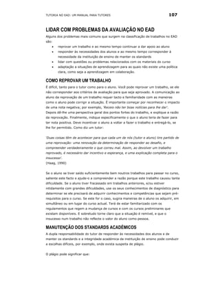 TUTORIA NO EAD: UM MANUAL PARA TUTORES                                            107


LIDAR COM PROBLEMAS DA AVALIAÇÃO NO EAD
Alguns dos problemas mais comuns que surgem na classificação de trabalhos no EAD
são:
    •   reprovar um trabalho e ao mesmo tempo continuar a dar apoio ao aluno
    •   responder às necessidades dos alunos e ao mesmo tempo corresponder à
        necessidade da instituição de ensino de manter os standards
    •   lidar com questões ou problemas relacionados com os materiais do curso
    •   adaptação a situações de aprendizagem para as quais não existe uma política
        clara, como seja a aprendizagem em colaboração.

COMO REPROVAR UM TRABALHO
É difícil, tanto para o tutor como para o aluno. Você pode reprovar um trabalho, se ele
não corresponder aos critérios de avaliação para que seja aprovado. A comunicação ao
aluno da reprovação de um trabalho requer tacto e familiaridade com as maneiras
como o aluno pode corrigir a situação. É importante começar por reconhecer o impacto
de uma nota negativa; por exemplo, 'Receio não ter boas notícias para lhe dar'.
Depois dê-lhe uma perspectiva geral dos pontos fortes do trabalho, e explique a razão
da reprovação. Finalmente, indique especificamente o que o aluno teria de fazer para
ter nota positiva. Deve incentivar o aluno a voltar a fazer o trabalho e entregá-lo, se
lhe for permitido. Como diz um tutor:


‘Duas coisas têm de acontecer para que cada um de nós (tutor e aluno) tire partido de
uma reprovação: uma renovação da determinação de responder ao desafio, e
compreender verdadeiramente o que correu mal. Assim, ao devolver um trabalho
reprovado, é necessário dar incentivo e esperança, e uma explicação completa para o
insucesso'.
(Haag, 1990)


Se o aluno se tiver saído suficientemente bem noutros trabalhos para passar no curso,
saliente este facto e ajude-o a compreender a razão porque este trabalho causou tanta
dificuldade. Se o aluno tiver fracassado em trabalhos anteriores, e/ou estiver
nitidamente com grandes dificuldades, use os seus conhecimentos de diagnóstico para
determinar se ele precisará de adquirir conhecimentos e competências que sejam pré-
requisitos para o curso. Se este for o caso, sugira maneiras de o aluno os adquirir, em
simultâneo ou em lugar do curso actual. Terá de estar familiarizado com os
regulamentos que regem a mudança de cursos e com os cursos preliminares que
existam disponíveis. E sobretudo torne claro que a situação é remível, e que o
insucesso num trabalho não reflecte o valor do aluno como pessoa.

MANUTENÇÃO DOS STANDARDS ACADÉMICOS
A dupla responsabilidade do tutor de responder às necessidades dos alunos e de
manter os standards e a integridade académica da instituição de ensino pode conduzir
a escolhas difíceis, por exemplo, onde exista suspeita de plágio.


O plágio pode significar que:
 