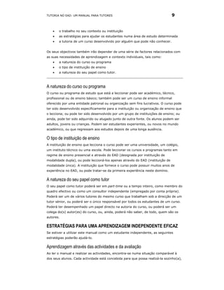 TUTORIA NO EAD: UM MANUAL PARA TUTORES                                          9


   •   o trabalho no seu contexto ou instituição
   •   as estratégias para ajudar os estudantes numa área de estudo determinada
   •   a tutoria de um curso desenvolvido por alguém que pode não conhecer.


Os seus objectivos também irão depender de uma série de factores relacionados com
as suas necessidades de aprendizagem e contexto individuais, tais como:
   •   a natureza do curso ou programa
   •   o tipo de instituição de ensino
   •   a natureza do seu papel como tutor.



A natureza do curso ou programa
O curso ou programa de estudo que está a leccionar pode ser académico, técnico,
profissional ou de ensino básico; também pode ser um curso de ensino informal
oferecido por uma entidade patronal ou organização sem fins lucrativos. O curso pode
ter sido desenvolvido especificamente para a instituição ou organização de ensino que
o lecciona; ou pode ter sido desenvolvido por um grupo de instituições de ensino; ou
ainda, pode ter sido adquirido ou alugado junto de outra fonte. Os alunos podem ser
adultos, jovens ou crianças. Podem ser estudantes experientes, ou novos no mundo
académico, ou que regressam aos estudos depois de uma longa ausência.

O tipo de instituição de ensino
A instituição de ensino que lecciona o curso pode ser uma universidade, um colégio,
um instituto técnico ou uma escola. Pode leccionar os cursos e programas tanto em
regime de ensino presencial e através do EAD (designada por instituição de
modalidade dupla), ou pode leccioná-los apenas através do EAD (instituição de
modalidade única). A instituição que fornece o curso pode possuir muitos anos de
experiência no EAD, ou pode tratar-se da primeira experiência neste domínio.

A natureza do seu papel como tutor
O seu papel como tutor poderá ser em part-time ou a tempo inteiro, como membro do
quadro efectivo ou como um consultor independente (empregado por conta própria).
Poderá ser um de vários tutores do mesmo curso que trabalham sob a direcção de um
tutor sénior, ou poderá ser o único responsável por todos os estudantes de um curso.
Poderá ter desempenhado um papel directo na autoria do curso, ou poderá ser um
colega do(s) autor(es) do curso, ou, ainda, poderá não saber, de todo, quem são os
autores.

ESTRATÉGIAS PARA UMA APRENDIZAGEM INDEPENDENTE EFICAZ
Se estiver a utilizar este manual como um estudante independente, as seguintes
estratégias poderão ajudá-lo.

Aprendizagem através das actividades e da avaliação
Ao ler o manual e realizar as actividades, encontra-se numa situação comparável à
dos seus alunos. Cada actividade está concebida para que possa realizá-la sozinho(a),
 