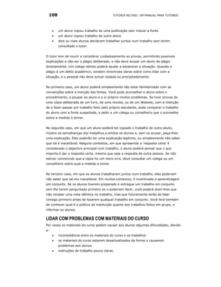 108                                        TUTORIA NO EAD: UM MANUAL PARA TUTORES




     •   um aluno copiou trabalho de uma publicação sem indicar a fonte
     •   um aluno copiou trabalho de outro aluno
     •   dois ou mais alunos decidiram trabalhar juntos num trabalho sem terem
         consultado o tutor.


O tutor tem de reunir e considerar cuidadosamente as provas, permitindo possíveis
explicações a não ser o plágio deliberado, e não deve acusar um aluno de plágio
directamente. Um colega idóneo poderá ajudar a esclarecer a situação. Quando o
plágio é um delito académico, existem directrizes claras sobre como lidar com a
situação, e o pessoal não deve actuar isolada ou precipitadamente.


No primeiro caso, um aluno poderá simplesmente não estar familiarizado com as
convenções sobre a menção das fontes. Você pode aconselhar o aluno sobre o
procedimento, e poupar ao aluno e a si próprio muitos problemas. Se tiver provas de
uma cópia deliberada de um livro, de uma revista, ou de um Website, com a intenção
de a fazer passar por trabalho feito pelo próprio estudante, pode comparar o trabalho
do aluno com a fonte suspeitada, e pedir a um colega ou conselheiro que o aconselhe
sobre a medida a tomar.


No segundo caso, em que um aluno poderá ter copiado o trabalho de outro aluno,
mostre as semelhanças dos trabalhos a ambos os alunos e, sem os acusar, peça-lhes
uma explicação. Eles poderão ter uma explicação legítima, ou simplesmente não saber
que tal é inaceitável. Nalguns contextos, em que apresentar a 'resposta certa' é
considerado o objectivo principal num trabalho, o aluno poderá pensar que o que
importa é dar a resposta certa, mesmo que seja a resposta de outra pessoa. Se não
estiver convencido que a cópia foi um mero erro, deve consultar um colega ou um
conselheiro sobre qual a medida a tomar.


No terceiro caso, em que os alunos trabalharam juntos num trabalho, eles poderiam
não saber que tal era inaceitável. Em muitos contextos, é incentivada a aprendizagem
em conjunto. Se os alunos tiverem preparado e entregue um trabalho em conjunto
sem lhe terem perguntado primeiro se o poderiam fazer, você poderá dizer-lhes que
irão receber uma nota idêntica no trabalho, mas que futuramente terão de falar
consigo primeiro antes de fazerem qualquer trabalho em conjunto. Você terá também
de conhecer qual é a política da instituição quanto aos trabalhos feitos em grupo, e
informar os alunos.

LIDAR COM PROBLEMAS COM MATERIAIS DO CURSO
Por vezes os materiais do curso podem causar aos alunos algumas dificuldades, devido
a:
     •   inconsistência entre os materiais do curso e os trabalhos
     •   os materiais do curso estarem desactualizados de forma a causarem
         problemas aos alunos
     •   instruções de trabalho pouco claras.
 