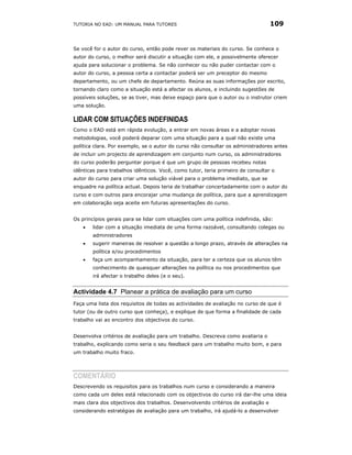 TUTORIA NO EAD: UM MANUAL PARA TUTORES                                            109


Se você for o autor do curso, então pode rever os materiais do curso. Se conhece o
autor do curso, o melhor será discutir a situação com ele, e possivelmente oferecer
ajuda para solucionar o problema. Se não conhecer ou não puder contactar com o
autor do curso, a pessoa certa a contactar poderá ser um preceptor do mesmo
departamento, ou um chefe de departamento. Reúna as suas informações por escrito,
tornando claro como a situação está a afectar os alunos, e incluindo sugestões de
possíveis soluções, se as tiver, mas deixe espaço para que o autor ou o instrutor criem
uma solução.

LIDAR COM SITUAÇÕES INDEFINIDAS
Como o EAD está em rápida evolução, a entrar em novas áreas e a adoptar novas
metodologias, você poderá deparar com uma situação para a qual não existe uma
política clara. Por exemplo, se o autor do curso não consultar os administradores antes
de incluir um projecto de aprendizagem em conjunto num curso, os administradores
do curso poderão perguntar porque é que um grupo de pessoas recebeu notas
idênticas para trabalhos idênticos. Você, como tutor, teria primeiro de consultar o
autor do curso para criar uma solução viável para o problema imediato, que se
enquadre na política actual. Depois teria de trabalhar concertadamente com o autor do
curso e com outros para encorajar uma mudança de política, para que a aprendizagem
em colaboração seja aceite em futuras apresentações do curso.


Os princípios gerais para se lidar com situações com uma política indefinida, são:
    •   lidar com a situação imediata de uma forma razoável, consultando colegas ou
        administradores
    •   sugerir maneiras de resolver a questão a longo prazo, através de alterações na
        política e/ou procedimentos
    •   faça um acompanhamento da situação, para ter a certeza que os alunos têm
        conhecimento de quaisquer alterações na política ou nos procedimentos que
        irá afectar o trabalho deles (e o seu).


Actividade 4.7 Planear a prática de avaliação para um curso
Faça uma lista dos requisitos de todas as actividades de avaliação no curso de que é
tutor (ou de outro curso que conheça), e explique de que forma a finalidade de cada
trabalho vai ao encontro dos objectivos do curso.


Desenvolva critérios de avaliação para um trabalho. Descreva como avaliaria o
trabalho, explicando como seria o seu feedback para um trabalho muito bom, e para
um trabalho muito fraco.




COMENTÁRIO
Descrevendo os requisitos para os trabalhos num curso e considerando a maneira
como cada um deles está relacionado com os objectivos do curso irá dar-lhe uma ideia
mais clara dos objectivos dos trabalhos. Desenvolvendo critérios de avaliação e
considerando estratégias de avaliação para um trabalho, irá ajudá-lo a desenvolver
 