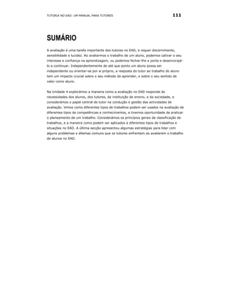 TUTORIA NO EAD: UM MANUAL PARA TUTORES                                          111




SUMÁRIO
A avaliação é uma tarefa importante dos tutores no EAD, e requer discernimento,
sensibilidade e lucidez. Ao avaliarmos o trabalho de um aluno, podemos cativar o seu
interesse e confiança na aprendizagem, ou podemos fechar-lhe a porta e desencorajá-
lo a continuar. Independentemente de até que ponto um aluno possa ser
independente ou orientar-se por si próprio, a resposta do tutor ao trabalho do aluno
tem um impacto crucial sobre o seu método de aprender, e sobre o seu sentido de
valor como aluno.


Na Unidade 4 explorámos a maneira como a avaliação no EAD responde às
necessidades dos alunos, dos tutores, da instituição de ensino, e da sociedade, e
considerámos o papel central do tutor na condução e gestão das actividades de
avaliação. Vimos como diferentes tipos de trabalhos podem ser usados na avaliação de
diferentes tipos de competências e conhecimentos, e tivemos oportunidade de praticar
o planeamento de um trabalho. Considerámos os princípios gerais da classificação de
trabalhos, e a maneira como podem ser aplicados a diferentes tipos de trabalhos e
situações no EAD. A última secção apresentou algumas estratégias para lidar com
alguns problemas e dilemas comuns que os tutores enfrentam ao avaliarem o trabalho
de alunos no EAD.
 