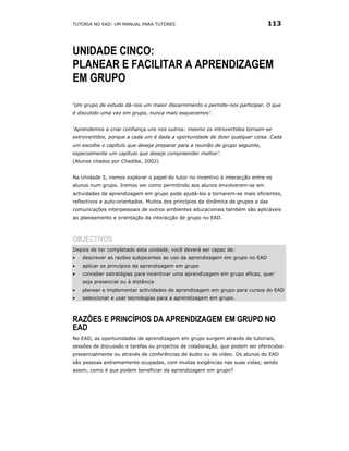 TUTORIA NO EAD: UM MANUAL PARA TUTORES                                         113



UNIDADE CINCO:
PLANEAR E FACILITAR A APRENDIZAGEM
EM GRUPO

‘Um grupo de estudo dá-nos um maior discernimento e permite-nos participar. O que
é discutido uma vez em grupo, nunca mais esquecemos’.


‘Aprendemos a criar confiança uns nos outros: mesmo os introvertidos tornam-se
extrovertidos, porque a cada um é dada a oportunidade de dizer qualquer coisa. Cada
um escolhe o capítulo que deseja preparar para a reunião de grupo seguinte,
especialmente um capítulo que deseje compreender melhor’.
(Alunos citados por Chadibe, 2002)


Na Unidade 5, iremos explorar o papel do tutor no incentivo à interacção entre os
alunos num grupo. Iremos ver como permitindo aos alunos envolverem-se em
actividades de aprendizagem em grupo pode ajudá-los a tornarem-se mais eficientes,
reflectivos e auto-orientados. Muitos dos princípios da dinâmica de grupos e das
comunicações interpessoais de outros ambientes educacionais também são aplicáveis
ao planeamento e orientação da interacção de grupo no EAD.



OBJECTIVOS
Depois de ter completado esta unidade, você deverá ser capaz de:
•   descrever as razões subjacentes ao uso da aprendizagem em grupo no EAD
•   aplicar os princípios da aprendizagem em grupo
•   conceber estratégias para incentivar uma aprendizagem em grupo eficaz, quer
    seja presencial ou à distância
•   planear e implementar actividades de aprendizagem em grupo para cursos do EAD
•   seleccionar e usar tecnologias para a aprendizagem em grupo.



RAZÕES E PRINCÍPIOS DA APRENDIZAGEM EM GRUPO NO
EAD
No EAD, as oportunidades de aprendizagem em grupo surgem através de tutoriais,
sessões de discussão e tarefas ou projectos de colaboração, que podem ser oferecidos
presencialmente ou através de conferências de áudio ou de vídeo. Os alunos do EAD
são pessoas extremamente ocupadas, com muitas exigências nas suas vidas; sendo
assim, como é que podem beneficiar da aprendizagem em grupo?
 