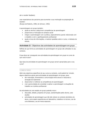 TUTORIA NO EAD: UM MANUAL PARA TUTORES                                          115




dar e receber feedback;


usar expectativas dos parceiros para aumentar a sua motivação na preparação de
sessões'.
(Burge and Roberts, 1998, de Johnson, 1992)


A aprendizagem em grupo também:
   •     ajuda os alunos a adquirirem competências de aprendizagem
   •     proporciona a motivação do contacto social
   •     integra a aprendizagem com a prática, especialmente quando relacionada com
         o trabalho e com o aperfeiçoamento profissional
   •     ajuda a troca de informações, a resolver questões sobre o curso, e métodos de
         estudo.


Actividade 5.1 Objectivos das actividades de aprendizagem em grupo
Reflicta de que forma as actividades de aprendizagem em grupo são utilizadas no seu
contexto.


O que deve ser conseguido nas actividades de aprendizagem em grupo no curso de
que você é tutor?


Que tipos de actividades de aprendizagem em grupo seriam apropriadas para o seu
curso?




COMENTÁRIO
Além dos objectivos específicos do seu curso ou contexto, você poderá ter incluído
alguns objectivos gerais para actividades de aprendizagem em grupo, para:
   •     dar motivação, fomentando a comunicação entre alunos e reduzindo a
         sensação de isolamento
   •     desenvolver e melhorar as competências de aprendizagem
   •     criar oportunidades de consolidar e aplicar a aprendizagem a situações de
         trabalho ou à prática profissional


As actividades de uma sessão em grupo poderão incluir:
   •     discussão, debate, projectos em grupo, apresentações pelos alunos, case
         studies
   •     actividades de aprendizagem que não são viáveis no contexto doméstico do
         aluno, como sejam experiências em laboratório, trabalhos no terreno, uso de
         uma biblioteca, uso de meios especiais.
 