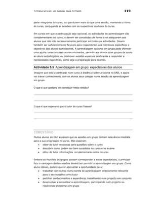 TUTORIA NO EAD: UM MANUAL PARA TUTORES                                        119


parte integrante do curso, ou que durem mais do que uma sessão, mantendo o ritmo
do curso, conjugando as sessões com os respectivos capítulos do curso.


Em cursos em que a participação seja opcional, as actividades de aprendizagem são
complementares ao curso, e devem ser concebidas de forma a se adequarem aos
alunos que não irão necessariamente participar em todas as actividades. Devem
também ser suficientemente flexíveis para responderem aos interesses específicos e
objectivos dos alunos participantes. A aprendizagem opcional em grupo pode oferecer
uma ajuda correctiva para alunos motivados, permitir aos alunos criar grupos de apoio
ao aluno autodirigidos, ou promover sessões especiais destinadas a responder a
necessidades específicas, como seja a preparação para exames.


Actividade 5.3 Aprendizagem em grupo: expectativas dos alunos
Imagine que está a participar num curso à distância sobre a tutoria no EAD, e agora
vai travar conhecimento com os alunos seus colegas numa sessão de aprendizagem
em grupo.


O que é que gostaria de conseguir nesta sessão?




O que é que esperaria que o tutor do curso fizesse?




COMENTÁRIO
Muitos alunos do EAD esperam que as sessões em grupo tenham relevância imediata
para a sua progressão no curso. Eles esperam:
   •   obter do tutor respostas para questões sobre o curso
   •   descobrir como podem ser bem sucedidos no curso e no exame
   •   obter do tutor informações complementares sobre o curso.


Embora as reuniões de grupos possam corresponder a estas expectativas, o principal
foco e vantagem destas sessões deverá ser permitir a aprendizagem em grupo. Como
aluno idóneo, poderá querer aproveitar a oportunidade para:
   •   trabalhar com outros numa tarefa de aprendizagem directamente relevante
       para o seu trabalho como tutor
   •   partilhar conhecimentos e experiência, trabalhando num projecto em conjunto
   •   desenvolver e consolidar a aprendizagem, participando num projecto ou
       resolvendo problemas em grupo
 