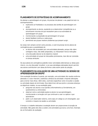 126                                       TUTORIA NO EAD: UM MANUAL PARA TUTORES




PLANEAMENTO DE ESTRATÉGIAS DE ACOMPANHAMENTO
Ao planear a aprendizagem em grupo, irá precisar de planear o seu papel de tutor no
acompanhamento:
   •   explicando as finalidades e os processos das tarefas de aprendizagem em
       grupo
   •   acompanhando os alunos, ajudando-os a desenvolver competências ou a
       encontrarem recursos de que necessitem para a sua actividade de
       aprendizagem em grupo
   •   monitorizando a progressão da aprendizagem em grupo
   •   dando feedback contínuo a cada grupo
   •   permitindo aos grupos resolver problemas que possam surgir.


As coisas nem sempre correm como previsto, e você irá precisar de ter planos de
contingência para a possibilidade de:
   •   os alunos não enveredam por uma actividade planeada, porque não vêem
       vantagens nisso, não estão preparados, ou interpretam mal as instruções
   •   uma discussão desviar-se do objectivo original
   •   uma actividade em grupo ter discussões promissoras, mas não ser concluída
       no tempo atribuído.


Os seus planos de contingência poderão incluir actividades alternativas ou ideias para
intervir, se uma discussão ‘encalhar’, e as suas estratégias planeadas devem permitir
aos alunos contribuírem com ideias de forma a eles serem parte da solução.

PLANEAMENTO DA AVALIAÇÃO DE UMA ACTIVIDADE OU SESSÃO DE
APRENDIZAGEM EM GRUPO
Uma avaliação formativa é quando, por exemplo, uma actividade não resulta conforme
planeado e o tutor intervém, avaliando a eficácia da actividade e fazendo alterações
para a tornar mais eficaz. Além disto, você deve especificar como irá avaliar a sessão
ou actividade depois de terminada. Para determinar até que ponto o processo alcançou
os objectivos visados, na sua avaliação pode:
   •   perguntar aos alunos a sua opinião (informalmente ou formalmente, em
       questionários ou entrevistas)
   •   observar como a actividade ajuda os alunos na sua aprendizagem,
       monitorizando a correcção com que continuam a usar e a aplicar o que
       aprenderam
   •   pedir a um observador externo, como seja um colega ou um empregador, que
       comente o impacto da sessão ou actividade.


O tempo e o trabalho dedicados à avaliação devem ser proporcionais à duração da
actividade. Não gaste dois dias a avaliar uma actividade que durou uma hora. Exemplo
de um formulário de avaliação:
 