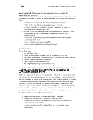 128                                        TUTORIA NO EAD: UM MANUAL PARA TUTORES




Actividade 5.4 Planeamento de uma actividade ou sessão de
aprendizagem em grupo
Planeie uma actividade ou sessão de aprendizagem em grupo para o seu curso. Você
deve:
   •    esclarecer se a participação dos alunos é opcional ou necessária
   •    incluir um breve perfil do curso e dos alunos, e o contexto
   •    indicar a finalidade, os resultados esperados e a duração da sessão ou
        actividade de aprendizagem em grupo
   •    explicar de que forma a sessão ou actividade irá beneficiar os alunos – quais
        as competências que irá desenvolver, quais as oportunidades que irá
        proporcionar, etc.
   •    descrever o seu papel no acompanhamento da sessão ou actividade de
        aprendizagem em grupo
   •    descrever os seus planos de contingência
   •    descrever como irá avaliar a sessão ou actividade.


COMENTÁRIO
O seu plano deve:
   •    ter objectivos claros
   •    incluir um plano de aprendizagem que se enquadre nos objectivos
   •    ser viável, considerando o tempo disponível, os recursos, e o perfil dos alunos
   •    atribuir um espaço de tempo apropriado
   •    incluir planos de contingência práticos
   •    ter um plano de avaliação apropriado e viável.




ACOMPANHAMENTO DE ACTIVIDADES E SESSÕES DE
APRENDIZAGEM EM GRUPO
Sabendo o que pretende que seja conseguido com a actividade ou sessão, o que você
irá fazer e o que os alunos irão fazer, já tem uma estrutura para o acompanhamento
de uma actividade ou sessão de aprendizagem em grupo para o seu curso. Na Unidade
3, vimos como os tutores acompanham a aprendizagem individual usando as suas
técnicas de comunicação, motivação e resolução de problemas, para permitir aos
alunos seguirem os seus próprios caminhos de aprendizagem e superarem obstáculos
à sua aprendizagem. Estas técnicas são igualmente importantes para a aprendizagem
em grupo. Independentemente dos métodos ou tecnologias usados para reunir um
grupo, as estratégias de acompanhamento devem:


   •    fazer com que os alunos se sintam bem-vindos e à-vontade
   •    incentivar a comunicação e a cooperação entre os alunos
   •    permitir aos alunos participar em tarefas de aprendizagem interessantes,
        estimulantes e compensadoras
   •    assegurar que todos tenham oportunidade de ver as suas perguntas
        respondidas.
 