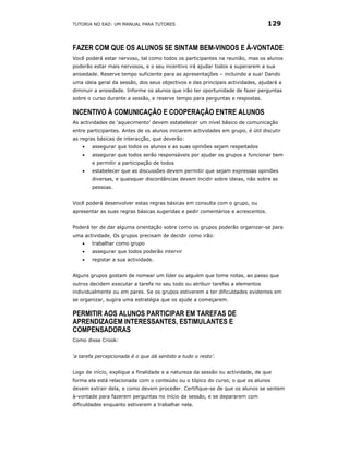 TUTORIA NO EAD: UM MANUAL PARA TUTORES                                           129


FAZER COM QUE OS ALUNOS SE SINTAM BEM-VINDOS E À-VONTADE
Você poderá estar nervoso, tal como todos os participantes na reunião, mas os alunos
poderão estar mais nervosos, e o seu incentivo irá ajudar todos a superarem a sua
ansiedade. Reserve tempo suficiente para as apresentações – incluindo a sua! Dando
uma ideia geral da sessão, dos seus objectivos e das principais actividades, ajudará a
diminuir a ansiedade. Informe os alunos que irão ter oportunidade de fazer perguntas
sobre o curso durante a sessão, e reserve tempo para perguntas e respostas.

INCENTIVO À COMUNICAÇÃO E COOPERAÇÃO ENTRE ALUNOS
As actividades de ‘aquecimento’ devem estabelecer um nível básico de comunicação
entre participantes. Antes de os alunos iniciarem actividades em grupo, é útil discutir
as regras básicas de interacção, que deverão:
    •   assegurar que todos os alunos e as suas opiniões sejam respeitados
    •   assegurar que todos serão responsáveis por ajudar os grupos a funcionar bem
        e permitir a participação de todos
    •   estabelecer que as discussões devem permitir que sejam expressas opiniões
        diversas, e quaisquer discordâncias devem incidir sobre ideias, não sobre as
        pessoas.


Você poderá desenvolver estas regras básicas em consulta com o grupo, ou
apresentar as suas regras básicas sugeridas e pedir comentários e acrescentos.


Poderá ter de dar alguma orientação sobre como os grupos poderão organizar-se para
uma actividade. Os grupos precisam de decidir como irão:
    •   trabalhar como grupo
    •   assegurar que todos poderão intervir
    •   registar a sua actividade.


Alguns grupos gostam de nomear um líder ou alguém que tome notas, ao passo que
outros decidem executar a tarefa no seu todo ou atribuir tarefas a elementos
individualmente ou em pares. Se os grupos estiverem a ter dificuldades evidentes em
se organizar, sugira uma estratégia que os ajude a começarem.

PERMITIR AOS ALUNOS PARTICIPAR EM TAREFAS DE
APRENDIZAGEM INTERESSANTES, ESTIMULANTES E
COMPENSADORAS
Como disse Crook:


‘a tarefa percepcionada é o que dá sentido a tudo o resto’.


Logo de início, explique a finalidade e a natureza da sessão ou actividade, de que
forma ela está relacionada com o conteúdo ou o tópico do curso, o que os alunos
devem extrair dela, e como devem proceder. Certifique-se de que os alunos se sentem
à-vontade para fazerem perguntas no início da sessão, e se depararem com
dificuldades enquanto estiverem a trabalhar nela.
 