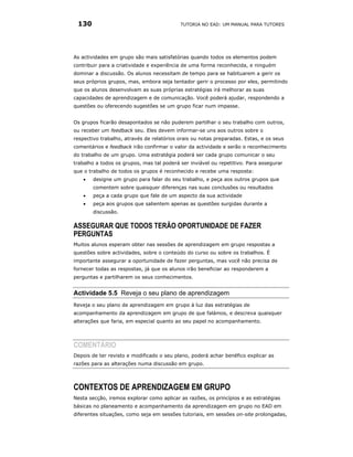 130                                       TUTORIA NO EAD: UM MANUAL PARA TUTORES




As actividades em grupo são mais satisfatórias quando todos os elementos podem
contribuir para a criatividade e experiência de uma forma reconhecida, e ninguém
dominar a discussão. Os alunos necessitam de tempo para se habituarem a gerir os
seus próprios grupos, mas, embora seja tentador gerir o processo por eles, permitindo
que os alunos desenvolvam as suas próprias estratégias irá melhorar as suas
capacidades de aprendizagem e de comunicação. Você poderá ajudar, respondendo a
questões ou oferecendo sugestões se um grupo ficar num impasse.


Os grupos ficarão desapontados se não puderem partilhar o seu trabalho com outros,
ou receber um feedback seu. Eles devem informar-se uns aos outros sobre o
respectivo trabalho, através de relatórios orais ou notas preparadas. Estas, e os seus
comentários e feedback irão confirmar o valor da actividade e serão o reconhecimento
do trabalho de um grupo. Uma estratégia poderá ser cada grupo comunicar o seu
trabalho a todos os grupos, mas tal poderá ser inviável ou repetitivo. Para assegurar
que o trabalho de todos os grupos é reconhecido e recebe uma resposta:
   •   designe um grupo para falar do seu trabalho, e peça aos outros grupos que
       comentem sobre quaisquer diferenças nas suas conclusões ou resultados
   •   peça a cada grupo que fale de um aspecto da sua actividade
   •   peça aos grupos que salientem apenas as questões surgidas durante a
       discussão.

ASSEGURAR QUE TODOS TERÃO OPORTUNIDADE DE FAZER
PERGUNTAS
Muitos alunos esperam obter nas sessões de aprendizagem em grupo respostas a
questões sobre actividades, sobre o conteúdo do curso ou sobre os trabalhos. É
importante assegurar a oportunidade de fazer perguntas, mas você não precisa de
fornecer todas as respostas, já que os alunos irão beneficiar ao responderem a
perguntas e partilharem os seus conhecimentos.


Actividade 5.5 Reveja o seu plano de aprendizagem
Reveja o seu plano de aprendizagem em grupo à luz das estratégias de
acompanhamento da aprendizagem em grupo de que falámos, e descreva quaisquer
alterações que faria, em especial quanto ao seu papel no acompanhamento.




COMENTÁRIO
Depois de ter revisto e modificado o seu plano, poderá achar benéfico explicar as
razões para as alterações numa discussão em grupo.




CONTEXTOS DE APRENDIZAGEM EM GRUPO
Nesta secção, iremos explorar como aplicar as razões, os princípios e as estratégias
básicas no planeamento e acompanhamento da aprendizagem em grupo no EAD em
diferentes situações, como seja em sessões tutoriais, em sessões on-site prolongadas,
 