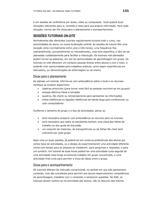 TUTORIA NO EAD: UM MANUAL PARA TUTORES                                            131


e em sessões de conferência por áudio, vídeo ou computador. Você poderá focar
situações relevantes para si, revendo o resto para sua própria informação. Para cada
situação, iremos dar-lhe dicas para o planeamento e acompanhamento.

SESSÕES TUTORIAIS ON-SITE
Normalmente são oferecidos tutoriais regularmente durante todo o curso, nas
proximidades do aluno, ou numa localização central. As sessões de tutoria têm uma
duração certa (normalmente entre uma e três horas), uma frequência fixa
(semanalmente, quinzenalmente ou mensalmente), uma hora específica, e têm de ser
planeadas cuidadosamente para facilitar a interacção. Os tutoriais mal planeados
podem tornar-se palestras, em vez de oportunidades de aprendizagem em grupo. Os
tutoriais on-site oferecem um contacto pessoal directo entre alunos e com o tutor, e
poderão criar oportunidades para trabalhos práticos, como sejam experiências em
laboratório, ou demonstrações de enfermagem ou de ensino.

Dicas para o planeamento
Ao planear um tutorial, informe-se com antecedência sobre o local e os recursos.
Verifique se existem disponíveis:
    •   cadeiras amovíveis (para tornar mais fácil as pessoas reunirem-se em grupos)
    •   energia eléctrica fiável e tomadas
    •   quadros, flip charts ou retroprojectores para apresentar as informações
    •   linhas telefónicas ou ligações telefónicas de banda larga para conferenciar ou
        usar computadores


Conforme o tamanho do grupo e o tipo de actividades, pense se:


    •   será necessário preparar com antecedência os recursos para os tutoriais
    •   será necessário que todos os estudantes tenham uma cópia das folhas de
        trabalho ou dos guias de discussão
    •   um conjunto de materiais, de transparências ou de folhas flip chart será
        suficiente por cada grupo.


Após uma ou duas sessões, já poderá ter em conta as preferências dos alunos por
certos tipos de actividades, ou o desejo de experimentarem uma actividade diferente.
Conte com tempo para as pessoas se instalarem, para perguntas e respostas, e para
um sumário. Um tutorial de duas horas poderá ter uma actividade curta seguida de
uma actividade mais longa envolvendo trabalho em grupo concentrado, e uma
actividade final curta para permitir a troca de ideias entre o grupo.

Dicas para o acompanhamento
Os tutoriais diferem da instrução convencional, no sentido em que não apresentam
conteúdo, mas são concebidos para permitir aos alunos desenvolverem competências
de aprendizagem, trabalhar com o conteúdo, e esclarecer questões. No EAD, os
tutoriais devem centrar-se na actividade dos alunos, não no discurso dos tutores.
 