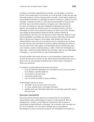 TUTORIA NO EAD: UM MANUAL PARA TUTORES                                          133


microfone ou microfones especialmente concebidos, que são ligados a uma ponte
central. O tutor poderá estar num dos sites, ou no site da ponte. O ideal será que cada
site receba quaisquer recursos impressos antes da sessão, embora alguns sistemas de
audioconferência permitam a visualização de materiais impressos ou gráficos. No início
da sessão, o operador da ponte ou o tutor pede aos participantes em cada site que
confirmem que se encontram presentes e conseguem ouvir todos claramente.
Por vezes, uma pessoa em cada site é designada coordenadora para tratar da
logística, mas a sessão da conferência deve ser concebida de forma a permitir a
participação do maior número possível de pessoas em cada um dos locais. Participe
numa sessão de audioconferência antes de começar a planear tutoriais de
audioconferência, para ficar com uma ideia do que será viável fazer. Observe e tome
nota de estratégias e actividades que cativem os alunos e estimulem uma discussão
eficaz, e factores que impeçam a comunicação. Pode também ouvir fitas com
audioconferências, para ficar com uma ideia de como é a experiência para os alunos
em locais remotos. Esta informação irá ajudá-lo a planear actividades que utilizem o
meio da melhor forma. Deve adquirir uma preparação técnica suficiente para saber
usar o sistema e resolver problemas básicos, e obter o máximo de informações que
puder sobre o sistema de audioconferência que irá utilizar, sobre as suas capacidades
e limitações, e o que deverá fazer em caso de dificuldades técnicas.


Os alunos também irão precisar de treino no uso da tecnologia. O ideal será haver
recursos de treino para os alunos; se não, peça à pessoa da assistência técnica que o
ajude a criar um curto package introdutório para os alunos sobre a utilização do
sistema de conferência.


As vantagens da audioconferência são permitir aos alunos:
   •   em locais diferentes participarem em actividades do curso sem que precisem
       de se deslocar a grandes distâncias
   •   comunicarem e trocarem ideias
   •   executarem tarefas juntos
   •   criar um sentido de coesão de grupo à distância.


As desvantagens são que os alunos:
   •   não podem ver-se uns aos outros nem ao tutor
   •   ou o tutor, poderão achar a tecnologia intimidante
   •   poderão sentir que é demasiado difícil entrar na discussão quando têm alguma
       coisa para dizer.

Dicas para o planeamento
Muitos dos mesmos princípios aplicam-se ao planeamento de uma sessão de
audioconferência para a aprendizagem em grupo no modo presencial. Além de
estabelecerem o contacto, as actividades de ‘aquecimento’ dão aos alunos a
oportunidade de experimentarem a tecnologia, e de se sentirem mais à-vontade com
ela. Irá ser necessário criar uma maior orientação para as actividades de
aprendizagem em grupo, fornecendo aos alunos com antecedência informações por
 