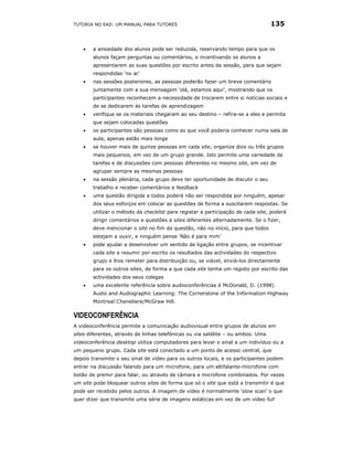 TUTORIA NO EAD: UM MANUAL PARA TUTORES                                            135


    •   a ansiedade dos alunos pode ser reduzida, reservando tempo para que os
        alunos façam perguntas ou comentários, e incentivando os alunos a
        apresentarem as suas questões por escrito antes da sessão, para que sejam
        respondidas ‘no ar’
    •   nas sessões posteriores, as pessoas poderão fazer um breve comentário
        juntamente com a sua mensagem ‘olá, estamos aqui’, mostrando que os
        participantes reconhecem a necessidade de trocarem entre si notícias sociais e
        de se dedicarem às tarefas de aprendizagem
    •   verifique se os materiais chegaram ao seu destino – refira-se a eles e permita
        que sejam colocadas questões
    •   os participantes são pessoas como as que você poderia conhecer numa sala de
        aula, apenas estão mais longe
    •   se houver mais de quinze pessoas em cada site, organize dois ou três grupos
        mais pequenos, em vez de um grupo grande. Isto permite uma variedade de
        tarefas e de discussões com pessoas diferentes no mesmo site, em vez de
        agrupar sempre as mesmas pessoas
    •   na sessão plenária, cada grupo deve ter oportunidade de discutir o seu
        trabalho e receber comentários e feedback
    •   uma questão dirigida a todos poderá não ser respondida por ninguém, apesar
        dos seus esforços em colocar as questões de forma a suscitarem respostas. Se
        utilizar o método da checklist para registar a participação de cada site, poderá
        dirigir comentários e questões a sites diferentes alternadamente. Se o fizer,
        deve mencionar o site no fim da questão, não no início, para que todos
        estejam a ouvir, e ninguém pense ’Não é para mim’
    •   pode ajudar a desenvolver um sentido de ligação entre grupos, se incentivar
        cada site a resumir por escrito os resultados das actividades do respectivo
        grupo e lhos remeter para distribuição ou, se viável, enviá-los directamente
        para os outros sites, de forma a que cada site tenha um registo por escrito das
        actividades dos seus colegas
    •   uma excelente referência sobre audioconferências é McDonald, D. (1998)
        Audio and Audiographic Learning: The Cornerstone of the Information Highway
        Montreal:Cheneliere/McGraw Hill.

VIDEOCONFERÊNCIA
A videoconferência permite a comunicação audiovisual entre grupos de alunos em
sites diferentes, através de linhas telefónicas ou via satélite – ou ambos. Uma
videoconferência desktop utiliza computadores para levar o sinal a um indivíduo ou a
um pequeno grupo. Cada site está conectado a um ponto de acesso central, que
depois transmite o seu sinal de vídeo para os outros locais, e os participantes podem
entrar na discussão falando para um microfone, para um altifalante-microfone com
botão de premir para falar, ou através de câmara e microfone combinados. Por vezes
um site pode bloquear outros sites de forma que só o site que está a transmitir é que
pode ser recebido pelos outros. A imagem de vídeo é normalmente 'slow scan' o que
quer dizer que transmite uma série de imagens estáticas em vez de um vídeo full
 
