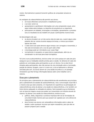 136                                        TUTORIA NO EAD: UM MANUAL PARA TUTORES




motion. Normalmente é possível transmitir gráficos de computador através do
sistema.


As vantagens da videoconferência são permitir aos alunos:
    •   em locais diferentes comunicarem e trabalharem juntos
    •   e ao tutor verem-se
    •   apresentarem e partilharem informações com uma componente visual, como
        sejam slides sobre biologia, ou desenhos de arquitectura ou engenharia
    •   participarem em debates, encenações e simulações, apresentarem o processo
        e/ou os resultados do seu trabalho em grupo a participantes noutros locais.


As desvantagens são que:
    •   os alunos só podem ver um dos outros sites de cada vez, e assim alguns sites
        poderão não ser visíveis durante espaços de tempo, a menos que existam
        apenas dois sites
    •   o vídeo slow-scan pode demorar algum tempo a ser carregado e transmitido, e
        não está sincronizado com a voz de quem está a falar
    •   a tecnologia pode ser intimidante e por vezes frágil
    •   normalmente é necessário um apoio técnico especializado, além de um
        coordenador no site local para tratar da logística.


Tal como numa audioconferência, terá de contar com outra pessoa em cada site para
assegurar que as instalações estarão prontas para a sessão. As câmaras em cada site
poderão ser controladas pelos participantes ou por um técnico. Se os sites forem
dirigidos pelos participantes, eles irão precisar de uma orientação sobre a iluminação,
posição da câmara, focagem, zoom in e zoom out, e de se habituarem a câmaras
activadas pelo som. Os alunos devem ter uma sessão de prática ou um package
introdutório que lhes forneça informações básicas sobre como trabalhar com o
sistema.

Dicas para o planeamento
Os princípios para o planeamento de videoconferências são semelhantes aos princípios
para o planeamento de sessões de audioconferências, mas a comunicação visual não é
a mesma coisa que estar presente, e é importante ter experiência na participação em
videoconferências antes de planear uma sessão de videoconferência, e ter também um
treino técnico adequado na utilização do sistema. Será necessário que se familiarize
com os tipos de imagens visuais que podem ser transmitidos com eficácia através do
sistema. Ao planear uma sessão de videoconferência, lembre-se que:
    •   gráficos, slides, diagramas e sumários impressos têm de ser formatados de
        uma determinada maneira para que possam ser captados por uma câmara de
        videoconferência
    •   deve fornecer aos alunos com antecedência informações sobre o plano da
        sessão e sobre quaisquer recursos que sejam necessários, para que eles se
        possam preparar para a sessão
 