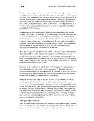 138                                        TUTORIA NO EAD: UM MANUAL PARA TUTORES




Os pequenos grupos podem usar o e-mail para conferências curtas, enviando entre si
mensagens sobre um determinado tópico (normalmente identificado na linha ‘Assunto’
do e-mail) como por exemplo uma discussão regular entre um grupo de tutores de um
curso de proficiência na escrita que é oferecido em todo o mundo. O grupo encontra-
se on-line durante uns quatro dias em cada mês, discutindo questões relacionadas
com a tutoria, dicas e estratégias, e ideias para melhorar o curso. Estas sessões de e-
mail são arquivadas (guardadas num conjunto de ficheiros organizados para futura
consulta) num Website seguro.


Cada vez mais comuns no EAD são as conferências baseadas na Web, que utilizam
software como o WebCT, o WebBoard ou o First Class para estruturar um Website que
serve de local de encontro, ou de ambiente de aprendizagem, para participantes. O
Website é configurado para alojar uma série de tópicos de discussão, organizados para
o software e para os objectivos e estrutura do curso. Os participantes necessitam de
um acesso regular a um computador que possa receber o software e de uma ligação à
Internet fiável e de alta velocidade, a partir do qual participam na discussão,
colocando online mensagens em conferências no Website.


O tipo de curso que beneficia com sessões online, é um curso em que a interacção e a
discussão constituem contribuições importantes para a aprendizagem, e em que o
texto é um meio de comunicação adequado. A conferência por computador pode ser
usada em cursos do EAD tradicionais como uma componente de um curso que poderá
incluir também guias de estudo impressos, outras leituras, vídeo, áudio, etc., ou como
componente integrante de cursos on-line.


Em cursos do EAD tradicionais, poderá haver conferências durante todo o curso, ou
serem agendadas para cobrirem um determinado tópico de discussão durante um
determinado espaço de tempo e etapa do curso. Os materiais do curso, como um guia
de estudo impresso, são os recursos que integram todos os elementos, e as sessões
on-line são usadas para actividades interactivas dos alunos.


Num curso on-line, quase todos os recursos do curso são apresentados através do
Website do curso, incluindo leituras e instruções para as actividades do curso, e
normalmente existem condições para a discussão permanente de tópicos durante todo
o curso. Um curso on-line pode ser dividido em sessões que combinem o fornecimento
de recursos com guias para essa sessão. O Website do curso serve como um recurso
que integra todos os elementos. As actividades são apresentadas no Website, e depois
o trabalho dos alunos sobre as actividades é colocado online num espaço no Website
que é partilhado por todos os participantes. O tutor (ou moderador) faz comentários
sobre as actividades e as discussões.

Dicas para o planeamento
Antes de planear uma conferência on-line, deve participar numa e observar a maneira
como o moderador gere o processo da discussão. Poderá também ser-lhe útil fazer um
dos cursos curtos on-line sobre o acompanhamento da aprendizagem on-line, ou
 