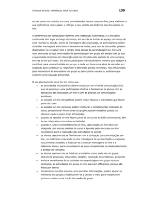 TUTORIA NO EAD: UM MANUAL PARA TUTORES                                           139


actuar como um co-tutor ou como co-moderador noutro curso on-line, para melhorar a
sua proficiência neste papel, e reforçar o seu sentido da dinâmica das discussões on-
line.


A conferência por computador permite uma interacção sustentada, e a discussão
continuada tem lugar ao longo do tempo, em vez de se limitar ao espaço de tempo de
uma reunião ou sessão. Como as mensagens são arquivadas, os participantes podem
consultar mensagens anteriores e basearem-se nelas, para que as discussões possam
desenvolver-se e evoluir com o tempo. Uma sessão de aprendizagem on-line será
mais atenuada do que uma sessão de aprendizagem em grupo em tempo real, já que
a quantidade de tempo de interacção pode ser dividida pelo período de uma semana,
em vez de ser por horas. Os alunos participam individualmente, mesmo que estejam a
contribuir para uma actividade em grupo, e cada um toma uma série de decisões em
separado para contribuir ou responder a diferentes pontos no tempo, não influenciada
pelo momentum do entusiasmo do grupo ou pelas pistas visuais ou auditivas que
existem numa situação presencial.


O seu planeamento deve ter em conta que:
    •   as actividades introdutórias devem encorajar um nível de comunicação fácil,
        que irá promover uma participação efectiva e familiarizar os alunos com as
        estruturas das discussões on-line e com as práticas de comunicações
        aceitáveis
    •   as sessões on-line obrigatórias podem incluir tópicos e actividades que façam
        parte do curso
    •   as sessões on-line opcionais podem melhorar e complementar conteúdo do
        curso, proporcionar fóruns onde os grupos possam trabalhar juntos, ou
        oferecer ajuda a quem tiver dificuldades
    •   quando as sessões on-line fazem parte de um curso do EAD convencional, têm
        de ser integradas com outras actividades
    •   quando o curso é completamente on-line, cada sessão on-line deve ser
        integrada com outras sessões do curso e apoiada pelos recursos on-line
        necessários para a realização das actividades na sessão
    •   os alunos precisam de se familiarizar com a utilização das comunicações on-
        line, normalmente colocando on-line mensagens de apresentação e respostas
        nas primeiras sessões, e habituar-se a colocar mensagens on-line e a
        relacionar ideias, para consolidarem as suas competências no desenvolvimento
        e síntese de conceitos
    •   os alunos precisam de se habituar a trabalhar como parte de um grupo,
        através de pesquisas, discussões, debates, resolução de problemas, projectos
    •   embora semelhantes às actividades de aprendizagem em grupo noutros
        contextos, as actividades em grupo on-line parecem diferentes, porque são
        feitas por escrito
    •   inicialmente, tarefas simples como partilhar informações, podem ajudar os
        membros dos grupos a habituarem-se a utilizar o meio para trabalharem
        juntos e criarem uma noção de coesão de grupo
 