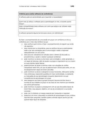 TUTORIA NO EAD: UM MANUAL PARA TUTORES                                           141



Critérios para avaliar software de conferências

O software pode ser personalizado para responder a necessidades?


Quem mais já utilizou o software para a aprendizagem on-line, e durante quanto
tempo?
Qual a compatibilidade deste software com outro que esteja a ser utilizado nesta
instituição de ensino?


O software apresenta alguma barreira para alunos com deficiências?




Ao fazer o acompanhamento de uma sessão em grupo num ambiente on-line ou
conferência por e-mail, deve lembrar-se que:
    •    deve verificar quem entrou e fazer o acompanhamento de alguém que ainda
         não apareceu
    •    deve monitorizar os comentários, para se certificar de que os participantes
         estão a par das orientações para a comunicação e estão a responder
         adequadamente uns aos outros
    •    deve procurar indicadores de confusão sobre o âmbito da discussão ou
         procedimentos, e ajudar a resolver quaisquer problemas
    •    pode incentivar os alunos a uma maior auto-orientação e, onde apropriado, a
         um papel de liderança, além de ajudar os grupos a organizarem-se e a criarem
         as suas próprias regras básicas
    •    poderá precisar de ajudar os alunos a lidar com situações de conflito
         interpessoal neste meio, em que as palavras ficam visíveis para todos, em vez
         de desaparecerem depois de terem sido ditas
    •    pode incentivar os alunos a alargarem os seus horizontes, efectuando tarefas
         mais ambiciosas, explorando questões em maior profundidade, e analisando
         as implicações da sua aprendizagem enquanto desenvolvem as suas
         competências de aprendizagem em grupo
    •    deve assegurar que todos os grupos fornecem resumos escritos claros e
         sucintos do seu trabalho ao grupo no seu todo de uma maneira que interesse
         aos outros participantes
    •    pode incentivar os grupos a prosseguirem com as suas discussões depois de
         terem feito o seu pequeno relatório, em vez de considerarem a sua tarefa
         concluída
    •    pode criar no Website um espaço especial para ‘perguntas e respostas’
    •    poderá ter de iniciar a discussão no ambiente de aprendizagem já que, embora
         seja fácil fazer perguntas, também poderá intimidar alguns alunos que não
         queiram fazer figura de estúpidos.
 