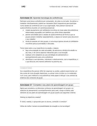 142                                       TUTORIA NO EAD: UM MANUAL PARA TUTORES




Actividade 5.6 Aprender tecnologia de conferências
Participe numa breve conferência por computador, de vídeo ou de áudio. Se estiver a
trabalhar individualmente, poderá ser necessário fazer preparativos para participar
numa sessão de conferência com a sua organização. Para praticar tutoriais de
audioconferência durante um workshop presencial:
   •   instale equipamento com altifalante-microfone em duas salas (de preferência
       distanciadas) equipadas com telefone que utilize linhas separadas
   •   planeie actividades para a sessão de audioconferência de forma a que os
       grupos possam trabalhar separadamente, e depois se reúnam para discutirem
       o seu trabalho
   •   divida as pessoas em dois grupos, e comunique apenas através do altifalante-
       microfone para as actividades e discussão.


Tome notas sobre a sua experiência na sessão, e depois:
   •   faça uma avaliação de cada actividade, da estrutura e eficácia da sessão no
       seu todo, e de outros aspectos relevantes para a sua situação
   •   explique como adaptaria as suas estratégias de planeamento e
       acompanhamento para uma conferência
   •   identifique o que aprendeu, individual e colectivamente, com a experiência, e
       o que faria de uma maneira diferente na próxima vez.




COMENTÁRIO
Se a experiência lhe parecer difícil de organizar ou avaliar, poderá experimentar um
dos cursos de curta duração disponíveis, ou actuar como co-tutor ou co-moderador
num curso, para melhorar a sua proficiência neste papel e reforçar o seu sentido da
dinâmica dos contextos de grupo.




Actividade 5.7 Complete o seu plano de aprendizagem em grupo
Agora que considerou os diferentes contextos da aprendizagem em grupo e os
aspectos do planeamento e acompanhamento para cada, reveja e analise cada
elemento do seu plano de aprendizagem em grupo quanto aos seguintes critérios:


Alcança os objectivos visados?


É viável, realista, e apropriado para os alunos, conteúdo e contexto?


Utiliza da melhor maneira as possibilidades da situação ou da tecnologia?
 