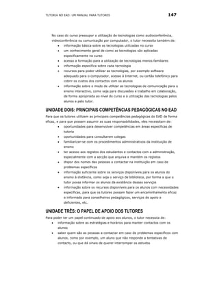 TUTORIA NO EAD: UM MANUAL PARA TUTORES                                          147




   No caso do curso pressupor a utilização de tecnologias como audioconferência,
   videoconferência ou comunicação por computador, o tutor necessita também de:
       •   informação básica sobre as tecnologias utilizadas no curso
       •   um conhecimento geral de como as tecnologias são aplicadas
           especificamente no curso
       •   acesso a formação para a utilização de tecnologias menos familiares
       •   informação específica sobre cada tecnologia
       •   recursos para poder utilizar as tecnologias, por exemplo software
           adequado para o computador, acesso à Internet, ou cartão telefónico para
           cobrir os custos dos contactos com os alunos
       •   informação sobre o modo de utilizar as tecnologias de comunicação para o
           ensino interactivo, como seja para discussões e trabalho em colaboração,
           de forma apropriada ao nível do curso e à utilização das tecnologias pelos
           alunos e pelo tutor.

UNIDADE DOIS: PRINCIPAIS COMPETÊNCIAS PEDAGÓGICAS NO EAD
Para que os tutores utilizem as principais competências pedagógicas do EAD de forma
eficaz, e para que possam assumir as suas responsabilidades, eles necessitam de:
       •   oportunidades para desenvolver competências em áreas específicas de
           tutoria
       •   oportunidades para consultarem colegas
       •   familiarizar-se com os procedimentos administrativos da instituição de
           ensino
       •   ter acesso aos registos dos estudantes e contactos com a administração,
           especialmente com a secção que arquiva e mantém os registos
       •   dispor dos nomes das pessoas a contactar na instituição em caso de
           problemas específicos
       •   informação suficiente sobre os serviços disponíveis para os alunos do
           ensino à distância, como seja o serviço de biblioteca, por forma a que o
           tutor possa informar os alunos da existência desses serviços
       •   informação sobre os recursos disponíveis para os alunos com necessidades
           específicas, para que os tutores possam fazer um encaminhamento eficaz
           e informado para conselheiros pedagógicos, serviços de apoio a
           deficientes, etc.

UNIDADE TRÊS: O PAPEL DE APOIO DOS TUTORES
Para poder ter um papel continuado de apoio aos alunos, o tutor necessita de:
   •   informação sobre as estratégias e horários para manter contactos com os
       alunos
   •   saber quem são as pessoas a contactar em caso de problemas específicos com
       alunos, como por exemplo, um aluno que não responde a tentativas de
       contacto, ou que dá sinais de querer interromper os estudos
 