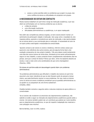TUTORIA NO EAD: UM MANUAL PARA TUTORES                                          149


        •   acesso a outras opiniões sobre os problemas que surgem no grupo, tais
            como conflitos de alunos ou dificuldades em projectos com grupos.

A NECESSIDADE DE ESTAR EM CONTACTO
Muitos tutores trabalham em part-time e longe da instituição académica, e por isso
vêem-se confrontados com os mesmos problemas que os alunos:
    •   a falta de contacto
    •   uma informação insuficiente
    •   dificuldades administrativas ou académicas, e um apoio inadequado


Para além das competências práticas exigidas, os bons tutores devem manter um
sentimento de pertençaem relação à instituição. Isto surge como o resultado de uma
resposta prática, apoiante e consistente por parte da instituição, e das oportunidades
de os tutores darem a sua contribuição para a instituição. A necessidade do tutor de
um apoio prático está ligada à necessidade da conectividade:


‘Quando comecei a dar tutoria no ensino à distância, informei (várias vezes) que
queria ter uma referência dos outros tutores, para de alguma forma fazer uma
avaliação comparativa do meu próprio trabalho. Três anos depois recebi tardiamente
uma lista dos outros tutores da minha área. Entretanto já me sentia suficientemente
seguro no meu trabalho, e esses contactos foram completamente redundantes (faz-me
pensar, será que o atraso foi táctico? Penso que não!). Sinto-me bastante distante da
escola, e vejo-a mais como uma coordenadora do que como empregadora'.
(Peachey, 1999)


Os tutores em part-time estão em desvantagem quando lidam com problemas
administrativos:


‘Os problemas administrativos que dificultam o trabalho dos tutores em part-time
assumem uma maior relevância do que se eles fizessem parte do pessoal a tempo
inteiro, que pode facilmente resolver os seus problemas. Por isso, tanto os tutores
como os alunos do ensino à distância consideram que as questões administrativas ou
os ajudam ou os prejudicam de uma forma substancial’.
(Chadibe, 2002)


Chadibe também comenta o seguinte sobre a natureza recíproca do apoio prático e a
conectividade:


‘Se os tutores não receberem as directrizes dos departamentos académicos, não
saberão se estão a seguir as intenções dos departamentos académicos quando estão a
ensinar. Os tutores também podem dar um contributo que poderia ser muito benéfico
para os departamentos académicos, no que diz respeito à adaptação dos materiais a
uma utilização mais intuitiva’.


Bennie Berkley, tutor na UVVI, explica:
 