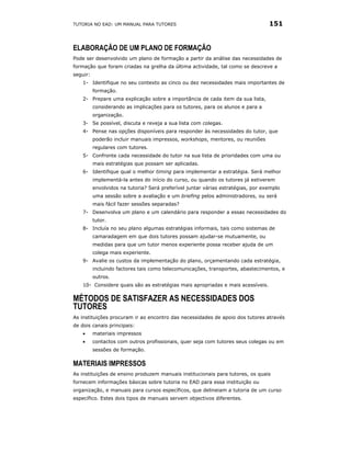 TUTORIA NO EAD: UM MANUAL PARA TUTORES                                            151


ELABORAÇÃO DE UM PLANO DE FORMAÇÃO
Pode ser desenvolvido um plano de formação a partir da análise das necessidades de
formação que foram criadas na grelha da última actividade, tal como se descreve a
seguir:
    1- Identifique no seu contexto as cinco ou dez necessidades mais importantes de
          formação.
    2- Prepare uma explicação sobre a importância de cada item da sua lista,
          considerando as implicações para os tutores, para os alunos e para a
          organização.
    3- Se possível, discuta e reveja a sua lista com colegas.
    4- Pense nas opções disponíveis para responder às necessidades do tutor, que
          poderão incluir manuais impressos, workshops, mentores, ou reuniões
          regulares com tutores.
    5- Confronte cada necessidade do tutor na sua lista de prioridades com uma ou
          mais estratégias que possam ser aplicadas.
    6- Identifique qual o melhor timing para implementar a estratégia. Será melhor
          implementá-la antes do início do curso, ou quando os tutores já estiverem
          envolvidos na tutoria? Será preferível juntar várias estratégias, por exemplo
          uma sessão sobre a avaliação e um briefing pelos administradores, ou será
          mais fácil fazer sessões separadas?
    7- Desenvolva um plano e um calendário para responder a essas necessidades do
          tutor.
    8- Incluía no seu plano algumas estratégias informais, tais como sistemas de
          camaradagem em que dois tutores possam ajudar-se mutuamente, ou
          medidas para que um tutor menos experiente possa receber ajuda de um
          colega mais experiente.
    9- Avalie os custos da implementação do plano, orçamentando cada estratégia,
          incluindo factores tais como telecomunicações, transportes, abastecimentos, e
          outros.
    10- Considere quais são as estratégias mais apropriadas e mais acessíveis.

MÉTODOS DE SATISFAZER AS NECESSIDADES DOS
TUTORES
As instituições procuram ir ao encontro das necessidades de apoio dos tutores através
de dois canais principais:
    •     materiais impressos
    •     contactos com outros profissionais, quer seja com tutores seus colegas ou em
          sessões de formação.

MATERIAIS IMPRESSOS
As instituições de ensino produzem manuais institucionais para tutores, os quais
fornecem informações básicas sobre tutoria no EAD para essa instituição ou
organização, e manuais para cursos específicos, que delineiam a tutoria de um curso
específico. Estes dois tipos de manuais servem objectivos diferentes.
 