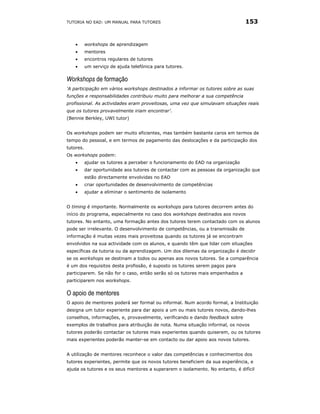 TUTORIA NO EAD: UM MANUAL PARA TUTORES                                          153


    •      workshops de aprendizagem
    •      mentores
    •      encontros regulares de tutores
    •      um serviço de ajuda telefónica para tutores.

Workshops de formação
'A participação em vários workshops destinados a informar os tutores sobre as suas
funções e responsabilidades contribuiu muito para melhorar a sua competência
profissional. As actividades eram proveitosas, uma vez que simulavam situações reais
que os tutores provavelmente iriam encontrar’.
(Bennie Berkley, UWI tutor)


Os workshops podem ser muito eficientes, mas também bastante caros em termos de
tempo do pessoal, e em termos de pagamento das deslocações e da participação dos
tutores.
Os workshops podem:
    •      ajudar os tutores a perceber o funcionamento do EAD na organização
    •      dar oportunidade aos tutores de contactar com as pessoas da organização que
           estão directamente envolvidas no EAD
    •      criar oportunidades de desenvolvimento de competências
    •      ajudar a eliminar o sentimento de isolamento


O timing é importante. Normalmente os workshops para tutores decorrem antes do
início do programa, especialmente no caso dos workshops destinados aos novos
tutores. No entanto, uma formação antes dos tutores terem contactado com os alunos
pode ser irrelevante. O desenvolvimento de competências, ou a transmissão de
informação é muitas vezes mais proveitosa quando os tutores já se encontram
envolvidos na sua actividade com os alunos, e quando têm que lidar com situações
específicas da tutoria ou da aprendizagem. Um dos dilemas da organização é decidir
se os workshops se destinam a todos ou apenas aos novos tutores. Se a comparência
é um dos requisitos desta profissão, é suposto os tutores serem pagos para
participarem. Se não for o caso, então serão só os tutores mais empenhados a
participarem nos workshops.

O apoio de mentores
O apoio de mentores poderá ser formal ou informal. Num acordo formal, a Instituição
designa um tutor experiente para dar apoio a um ou mais tutores novos, dando-lhes
conselhos, informações, e, provavelmente, verificando e dando feedback sobre
exemplos de trabalhos para atribuição de nota. Numa situação informal, os novos
tutores poderão contactar os tutores mais experientes quando quiserem, ou os tutores
mais experientes poderão manter-se em contacto ou dar apoio aos novos tutores.


A utilização de mentores reconhece o valor das competências e conhecimentos dos
tutores experientes, permite que os novos tutores beneficiem da sua experiência, e
ajuda os tutores e os seus mentores a superarem o isolamento. No entanto, é difícil
 