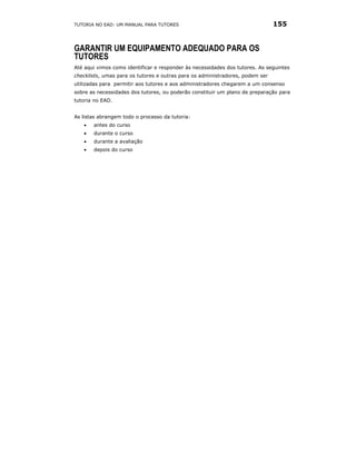 TUTORIA NO EAD: UM MANUAL PARA TUTORES                                         155


GARANTIR UM EQUIPAMENTO ADEQUADO PARA OS
TUTORES
Até aqui vimos como identificar e responder às necessidades dos tutores. As seguintes
checklists, umas para os tutores e outras para os administradores, podem ser
utilizadas para permitir aos tutores e aos administradores chegarem a um consenso
sobre as necessidades dos tutores, ou poderão constituir um plano de preparação para
tutoria no EAD.


As listas abrangem todo o processo da tutoria:
   •   antes do curso
   •   durante o curso
   •   durante a avaliação
   •   depois do curso
 