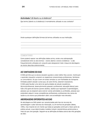 14                                      TUTORIA NO EAD: UM MANUAL PARA TUTORES




Actividade 1.2 Aberto ou à distância?
Que termo (aberto ou à distância) é normalmente utilizado no seu contexto?




Anote quaisquer definições formais de termos utilizados na sua instituição.




COMENTÁRIO
Como poderá reparar nas definições dadas acima, existe uma sobreposição
considerável entre os dois termos – ensino aberto e ensino à distância – e são
frequentemente utilizados em conjunto para designarem todo o leque de abordagens
ao ensino descritas anteriormente.




AS VANTAGENS DO EAD
O EAD permite que os alunos estudem quando e onde melhor lhes convier. Continuam
a aprender enquanto cumprem os respectivos compromissos profissionais, familiares
ou comunitários. Os que vivem em áreas remotas ou com facilidades de transporte
limitadas podem estudar cursos que, de outra forma, estariam inacessíveis.
O EAD pode facultar uma série de oportunidades de estudo (académico,
técnico/profissional, desenvolvimento pessoal e profissional, educação básica) para
toda uma gama de alunos (jovens adultos, adultos que regressam à aprendizagem,
pessoas que se preparam para exercer outras actividades ou profissões, pessoas que
pretendem adquirir novas competências profissionais, profissionais dos ramos da
saúde ou do ensino que pretendem obter uma acreditação mais elevada).

ABORDAGENS DIFERENTES AO EAD
As abordagens ao EAD podem ser caracterizadas pelo tipo de recursos de
aprendizagem e pela natureza da interacção, ou em termos de gerações (Bates,
1995), mas importa ter em mente que todas as gerações continuam a fazer parte da
prática actual, e que determinados modelos incluem características pertencentes a
mais do que uma geração. Seguem-se as definições de Bates acerca das três gerações
do EAD:
 
