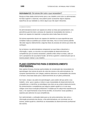 166                                       TUTORIA NO EAD: UM MANUAL PARA TUTORES




Actividade 6.2: Os tutores têm tudo o que necessitam?
Reveja as listas dadas anteriormente para o seu trabalho como tutor ou administrador.
As listas sugerem o essencial, mas poderá querer acrescentar alguns aspectos
específicos da sua realidade ou retirar alguns que não sejam relevantes.




COMENTÁRIO:
Os administradores devem ser capazes de utilizar as listas para apresentarem uma
panorâmica geral de todo o processo de resposta às necessidades dos tutores, e
devem ser capazes de responder a perguntas sobre todas fases da tutoria.


Os tutores experientes devem ser capazes de relembrar as suas experiências para
completar todas as questões que constam das listas, mas os novos tutores poderão
não estar seguros relativamente a algumas fases do processo de tutoria que ainda não
conheçam.


Se os tutores e os administradores compararem as suas listas e discutirem a
informação, o apoio, os recursos e as oportunidades de desenvolvimento de
competências que os tutores necessitam, poderão então utilizar as listas, cada um
com a perspectiva da sua própria função de forma a garantir o essencial para que os
tutores possam realizar o seu trabalho.




PLANO COOPERATIVO PARA O DESENVOLVIMENTO
PROFISSIONAL
Este capítulo forneceu diversas oportunidades de consideração das necessidades de
aprendizagem dos tutores do ponto de vista dos tutores e dos administradores. Ao
comparar apontamentos com colegas, podemos descrever as necessidades dos tutores
e fornecer umas boas bases para o desenvolvimento de um plano profissional.


Se é tutor, reveja o seu plano de aprendizagem, para avaliar até que ponto o seu
trabalho como guia o ajudou a indicar a suas necessidades de desenvolvimento de
competências e a identificar as estratégias mais úteis ao seu próprio desenvolvimento.
Os conhecimentos e competências que adquiriu podem ajudá-lo a si e aos seus
colegas numa futura evolução profissional. À medida que for adquirindo experiência de
tutor, e for experimentando novas formas de EAD, irá encontrar novas questões e
aspectos para adicionar às suas competências.


Se é administrador, a utilização deste guia ou de outros elementos, tais como a
informação proveniente dos alunos, e dos administradores, em conversas com os
tutores, poderá ajudá-lo a identificar as necessidades do desenvolvimento profissional
dos tutores.
 
