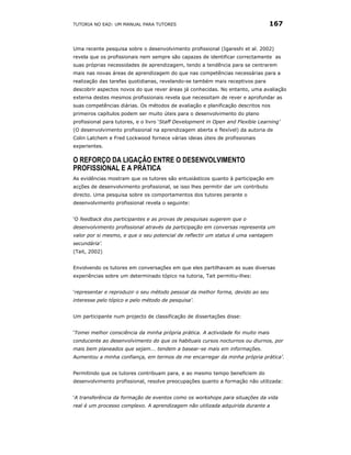 TUTORIA NO EAD: UM MANUAL PARA TUTORES                                            167


Uma recente pesquisa sobre o desenvolvimento profissional (Igareshi et al. 2002)
revela que os profissionais nem sempre são capazes de identificar correctamente as
suas próprias necessidades de aprendizagem, tendo a tendência para se centrarem
mais nas novas áreas de aprendizagem do que nas competências necessárias para a
realização das tarefas quotidianas, revelando-se também mais receptivos para
descobrir aspectos novos do que rever áreas já conhecidas. No entanto, uma avaliação
externa destes mesmos profissionais revela que necessitam de rever e aprofundar as
suas competências diárias. Os métodos de avaliação e planificação descritos nos
primeiros capítulos podem ser muito úteis para o desenvolvimento do plano
profissional para tutores, e o livro ‘Staff Development in Open and Flexible Learning’
(O desenvolvimento profissional na aprendizagem aberta e flexível) da autoria de
Colin Latchem e Fred Lockwood fornece várias ideias úteis de profissionais
experientes.

O REFORÇO DA LIGAÇÃO ENTRE O DESENVOLVIMENTO
PROFISSIONAL E A PRÁTICA
As evidências mostram que os tutores são entusiásticos quanto à participação em
acções de desenvolvimento profissional, se isso lhes permitir dar um contributo
directo. Uma pesquisa sobre os comportamentos dos tutores perante o
desenvolvimento profissional revela o seguinte:


‘O feedback dos participantes e as provas de pesquisas sugerem que o
desenvolvimento profissional através da participação em conversas representa um
valor por si mesmo, e que o seu potencial de reflectir um status é uma vantagem
secundária’.
(Tait, 2002)


Envolvendo os tutores em conversações em que eles partilhavam as suas diversas
experiências sobre um determinado tópico na tutoria, Tait permitiu-lhes:


‘representar e reproduzir o seu método pessoal da melhor forma, devido ao seu
interesse pelo tópico e pelo método de pesquisa’.


Um participante num projecto de classificação de dissertações disse:


‘Tomei melhor consciência da minha própria prática. A actividade foi muito mais
conducente ao desenvolvimento do que os habituais cursos nocturnos ou diurnos, por
mais bem planeados que sejam... tendem a basear-se mais em informações.
Aumentou a minha confiança, em termos de me encarregar da minha própria prática’.


Permitindo que os tutores contribuam para, e ao mesmo tempo beneficiem do
desenvolvimento profissional, resolve preocupações quanto a formação não utilizada:


‘A transferência da formação de eventos como os workshops para situações da vida
real é um processo complexo. A aprendizagem não utilizada adquirida durante a
 