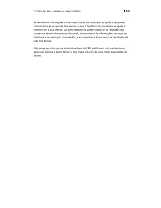 TUTORIA NO EAD: UM MANUAL PARA TUTORES                                         169


de receberem informações e directrizes claras da instituição os ajuda a responder
prontamente às perguntas dos alunos, e que o feedback dos mentores os ajuda a
melhorarem a sua prática. Os administradores podem observar as respostas dos
tutores ao desenvolvimento profissional, fornecimento de informações, serviços de
biblioteca e ao apoio por computador, e acompanhar a longo prazo os resultados do
lado dos alunos.


Esta prova permite que os administradores do EAD justifiquem o investimento no
apoio aos tutores e assim tornar o EAD mais próximo de uma maior diversidade de
alunos.
 