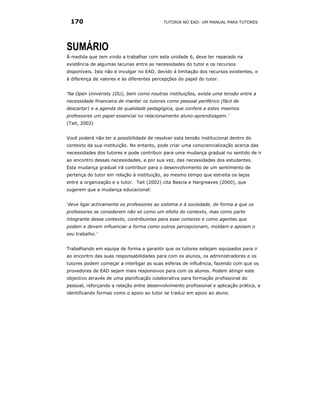 170                                       TUTORIA NO EAD: UM MANUAL PARA TUTORES




SUMÁRIO
À medida que tem vindo a trabalhar com esta unidade 6, deve ter reparado na
existência de algumas lacunas entre as necessidades do tutor e os recursos
disponíveis. Isto não é invulgar no EAD, devido à limitação dos recursos existentes, e
à diferença de valores e às diferentes percepções do papel do tutor.


‘Na Open Univeristy (OU), bem como noutras instituições, existe uma tensão entre a
necessidade financeira de manter os tutores como pessoal periférico (fácil de
descartar) e a agenda de qualidade pedagógica, que confere a estes mesmos
professores um papel essencial no relacionamento aluno-aprendizagem.’
(Tait, 2002)


Você poderá não ter a possibilidade de resolver esta tensão institucional dentro do
contexto da sua instituição. No entanto, pode criar uma consciencialização acerca das
necessidades dos tutores e pode contribuir para uma mudança gradual no sentido de ir
ao encontro dessas necessidades, e por sua vez, das necessidades dos estudantes.
Esta mudança gradual irá contribuir para o desenvolvimento de um sentimento de
pertença do tutor em relação à instituição, ao mesmo tempo que estreita os laços
entre a organização e o tutor. Tait (2002) cita Bascia e Hargreaves (2000), que
sugerem que a mudança educacional:


‘deve ligar activamente os professores ao sistema e à sociedade, de forma a que os
professores se considerem não só como um efeito do contexto, mas como parte
integrante desse contexto, contribuintes para esse contexto e como agentes que
podem e devem influenciar a forma como outros percepcionam, moldam e apoiam o
seu trabalho.’


Trabalhando em equipa de forma a garantir que os tutores estejam equipados para ir
ao encontro das suas responsabilidades para com os alunos, os administradores e os
tutores podem começar a interligar as suas esferas de influência, fazendo com que os
provedores de EAD sejam mais responsivos para com os alunos. Podem atingir este
objectivo através de uma planificação colaborativa para formação profissional do
pessoal, reforçando a relação entre desenvolvimento profissional e aplicação prática, e
identificando formas como o apoio ao tutor se traduz em apoio ao aluno.
 