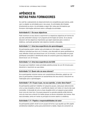 TUTORIA NO EAD: UM MANUAL PARA TUTORES                                           177



APÊNDICE B:
NOTAS PARA FORMADORES
Se você faz o planeamento do desenvolvimento de competências para tutores, pode
usar ou adaptar as actividades para o seu grupo. As actividades são dirigidas
directamente ao aluno. As actividades a seguir têm notas para formadores que
fornecem informações adicionais sobre a utilização da actividade.


Actividade 0.1 Os seus objectivos
Pode incentivar os seus alunos a exprimirem os respectivos objectivos em termos do
que eles pretendem alcançar num programa de formação de tutores. Se os alunos
deixarem de fora objectivos importantes que sejam essenciais para o ensino à
distância, você pode apresentar este objectivo durante a discussão.


Actividade 1.1 Uma boa experiência de aprendizagem
Os participantes podem realizar esta actividade em três etapas: uma actividade
reflectiva individual que dure uns 5 minutos; uma discussão em pares partilhando as
suas reflexões iniciais que deverá durar uns 10 minutos, e uma discussão em grupo
partilhando conclusões e identificando áreas de consenso geral e/ou desacordo, que
deverá durar uns 10 minutos.


Actividade 1.4 Uma boa experiência de EAD
Os grupos que trabalhem nesta actividade poderão precisar de uns 40 minutos para
discutirem e resumirem as suas ideias.


Actividade 1.8 Quem são os seus alunos?
Se os participantes incluírem alunos com características diferentes, poderá ser útil
para os participantes compararem as características dos seus alunos e discutirem as
implicações para a aprendizagem.


Actividade 1.10 O que é que, na sua opinião, o tutor deve fazer?
Os participantes poderiam trabalhar em pequenos grupos, cada grupo seleccionando
uma ou duas situações a discutir, e partilhando depois com todos um resumo das suas
conclusões. A discussão de uma ou duas situações entre um pequeno grupo poderá
durar cerca de meia hora. Os grupos pequenos ou grandes poderão então demorar
cerca de meia hora a discutir as razões porque os alunos necessitam dos tutores. Para
esta actividade, tenha em mente os princípios do ensino aberto e à distância.


Actividade 1.11 Papéis e responsabilidades do tutor
Os participantes podem dividir-se em grupos de forma a que aqueles que têm papéis
semelhantes trabalhem juntos para preencherem a tabela. Depois de concluírem as
 