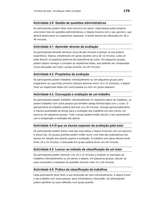 TUTORIA NO EAD: UM MANUAL PARA TUTORES                                         179



Actividade 3.9 Gestão de questões administrativas
Os participantes podem fazer este exercício em pares. Cada pessoa pode preparar
uma breve lista de questões administrativas, e depois trocá-la com o seu parceiro, que
deverá desenvolver as respectivas respostas. A tarefa deverá ser efectuada em 30 a
40 minutos.


Actividade 4.1 Aprender através da avaliação
Os participantes deverão demorar cerca de dez minutos a pensar na sua própria
experiência. Depois, trabalhando em pares durante cerca de 15 minutos, cada um
pode discutir os aspectos positivos da experiência do outro. Em pequenos grupos,
podem depois começar a compilar as respectivas listas, que poderão ser comparadas
numa discussão com todo o grupo durante uns 20 minutos.


Actividade 4.2 Propósitos da avaliação
Os participantes podem trabalhar individualmente ou em pequenos grupos para
prepararem as suas listas primeiro (deverá demorar entre 10 e 15 minutos), e depois
rever as respectivas listas com outra pessoa ou com um grupo pequeno.


Actividade 4.3 Concepção e avaliação de um trabalho
Os participantes podem trabalhar individualmente no respectivo plano de trabalhos, ou
podem trabalhar com outra pessoa que também esteja familiarizada com o curso. O
planeamento do trabalho poderá demorar uns 30 minutos. Preveja aproximadamente
a mesma quantidade de tempo para a avaliação dos trabalhos uns dos outros, em
pares ou em pequenos grupos. Todo o grupo poderá então discutir o que aprenderam
com a preparação e avaliação dos planos.


Actividade 4.4 O que os alunos esperam da avaliação pelo tutor
Os participantes podem tomar nota das suas ideias e depois trocá-las com um parceiro
e discuti-las. Os grupos grandes podem então reunir uma lista das expectativas dos
alunos em relação aos tutores quanto à avaliação. O trabalho com pares deverá durar
entre 10 a 15 minutos; a discussão em grupo poderá durar uns 20 minutos.


Actividade 4.5 Louvor ao método de classificação de um tutor
Os participantes podem demorar uns 10 a 15 minutos a analisar os exemplos de
trabalhos individualmente ou em pares, e depois, em pequenos grupos, discutir as
suas conclusões e respostas às questões durante mais 15 a 20 minutos.


Actividade 4.6 Prática da classificação de trabalhos
Cada participante deve fazer a sua atribuição de nota individualmente, e depois trocar
o seu trabalho com outra pessoa, para comentários e discussão. Os participantes
podem partilhar as suas reflexões num grupo grande.
 