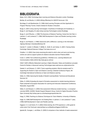 TUTORIA NO EAD: UM MANUAL PARA TUTORES                                                       183



BIBLIOGRAFIA
Bates, A.W. (1995) Technology,Open Learning and Distance Education London: Routledge

Bentley, M. and Murphy, A. (2000) Writing Effectively for UNHCR Vancouver: COL

Brundage, D. and MacKeracher, D. (1980) Adult Learning Principles and their Application to
Program Planning Toronto: Ontario Institute for Studies in Education

Burge, E. (2001) Using Learning Technologies: A Synthesis of Challenges and Guidelines, in
Burge, E. and Haughey, M. (eds) Using Learning Technologies London:Routledge

Burge, E. and O’Rourke, J. (1998) The Dynamics of Distance Teaching: Voices from the Field, in
Latchem, C. and Lockwood, F. (1998) Staff Development in Open and Flexible Learning London:
Routledge

Burge, E. and Roberts, J. (1998) Classrooms with a Difference: Learning on the Information
Highway Montreal: Cheneliere/McGraw Hill

Cannell, P., Lentell, H.,Wheeler, F.,Moffat, S., Smith, B. and Verber, S. (2001) Tutoring Online
Cambridge: National Extension College Trust www.nec.ac.uk

Chadibe, I. A. (2002) Case study examining the extent to which urban and semi-rural learning
centres are used as support systems for distance education learners Pretoria:UNISA

Crook, C. (2000) Text conferencing guidelines, in McAteer et al., Learning Networks and
Communications Skills (LNCS) http://www.gla.ac.uk/lncs/

CSALT (2001) Effective Networked Learning in Higher Education: Notes and Guidelines Lancaster:
Centre for Studies in Advanced Learning Technologies www.csalt.lancs.ac.uk/jisc/advice.htm

Gaskell, A. and Simpson, O. (2001) Tutors supporting students: What do students want? in
Supporting the Student in Open and Distance Learning, Collected Conference Papers, 9th
Cambridge International Conference on Open and Distance Learning

Gibbs, G. (1992) Improving the Quality of Student Learning Bristol: Technical and Educational
Services Ltd

Gibbs, G. (2002) Evaluating the impact of formative assessment on student learning behaviour
Paper presented at European Association for Learning and Instruction Assessment Conference,
Newcastle, August 2002

Gibbs, G. and Simpson, C. (2002) How assessment influences student learning – a conceptual
overview SSRG, 42/2002, Student Support Research Group, Centre for Higher Education Practice,
Open University http://cehep.open.ac.uk/cehep/ssrg/projects/index.htm

Haag, S. (1990) Teaching at a Distance,Techniques for Tutors Waterloo: University of Waterloo

Haigh, N. (1998) Staff Development, An Enabling Role, in Latchem, C. and Lockwood, F. (eds)
(1998) Staff Development in Open and Flexible Learning

Higgison, C. A. and Harris, R. A. (2002) Online tutoring, the OTIS experience: a JISC guide for
online tutors York:TechLearn www.techlearn.ac.uk/NewDocs/Higgison%20D3.doc

Igareshi,M., Suveges, L. and Moss, G. (2002) A comparison of two methods of needs assessment:
 