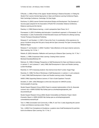 TUTORIA NO EAD: UM MANUAL PARA TUTORES                                                      185


O’Rourke, J. (1995) A Piece of the Jigsaw: Student Advising in Distance Education, in Putting the
Student First: Learner-Centred Approaches in Open and Distance Learning Conference Papers,
Sixth Cambridge Conference, Cambridge, OU East Anglia

Parchoma, G. (2003) Learner-Centred Instructional Design and Development: Two Examples of
Success paper prepared for the Association of Pacific Rim Universities’ Distance Conference,
Distance Learning and the Internet

Peachey, A. (1999) Distance learning – a tutor’s perspective Open Praxis, Vol. 2

Poonwassie, A. (2001) Facilitating adult education: A practitioner's approach, in Poonwassie, D. and
Poonwassie, A. (eds) Fundamentals of Adult Education:Issues and Practices for Lifelong Learning
Toronto:Thompson Educational Publishing

Rickwood, P. and Goodwin, V. (1997) A Year at the Front: A consideration of the experience of a
group of students during their first year of study with the Open University The Open University West
Midlands Region

Rickwood. P. and Goodwin, V. (2000) Travellers’ Tales:reflections on the way to learner autonomy
Open Learning, Vol. 15, No. 1

Roberts, B. (2003) Interaction, Reflection and Learning at a Distance Open Learning, Vol. 17, No. 1

Roberts, J. (1998) Compressed Video Learning: Creating Active Learners
Montreal:Cheneliere/McGraw Hill

Robinson, B. (1998) A Strategic Perspective on Staff Development for Open and Distance Learning,
in Latchem, C. and Lockwood, F. (eds) (1998) Staff Development in Open and Flexible Learning
London:Routledge

Rowntree, D. (1977) Assessing students: How shall we know them? London: Kogan Page

Rowntree, D. (1998) The Role of Workshops in Staff Development, in Latchem, C. and Lockwood,
F. (eds) (1998) Staff Development in Open and Flexible Learning London: Routledge

SAIDE (1998) Supporting Distance Learners: A Tutor’s Guide Capetown: Francolin

Smulders, D. (2001, 2002) Messages to online tutor discussion for UNHCR courses,
Commonwealth of Learning

Student Support Research Group (2002) Project to evaluate implementation of the AL (Associate
Lecturer) role, in SSRG 52/2002 http://cehep.open.ac.uk/cehep/ssrg/projects/al_role/
documents/52.pdf

Student Support Research Group (2002) Student Vulnerability and Retention Project: Interim
Evaluation Report, in SSRG 40/2002 http://cehep.open.ac.uk/cehep/ssrg/projects/
vulnerable/documents/40.pdf

Tait, A. (1996) Conversation and Community, in Mills, R. and Tait, A. (eds) Supporting the Learner
in Open and Distance Learning London: Pitman

Tait, J. (2002) From Competence to Excellence: a systems view of staff development for part-time
tutors at-a-distance Open Learning, Vol. 17, No. 2
 
