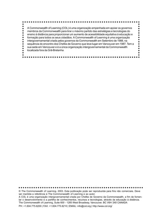 A Commonwealth of Learning (COL) é uma organização empenhada em apoiar os governos
       membros da Commonwealth para tirar o máximo partido das estratégias e tecnologias do
       ensino à distância para proporcionar um aumento de acessibilidade equitativa à educação e
       formação para todos os seus cidadãos. A Commonwealth of Learning é uma organização
       intergovernamental criada pelos governos da Commonwealth em Setembro de 1988, na
       sequência do encontro dos Chefes de Governo que teve lugar em Vancouver em 1987. Tem a
       sua sede em Vancouver e é a única organização intergovernamental da Commonwealth
       localizada fora da Grã-Bretanha.




○ ○ ○ ○ ○ ○ ○ ○ ○ ○ ○ ○ ○ ○ ○ ○ ○ ○ ○ ○ ○ ○ ○ ○ ○ ○ ○ ○ ○ ○ ○ ○ ○ ○ ○ ○ ○ ○ ○ ○ ○ ○ ○ ○ ○ ○ ○ ○ ○ ○ ○ ○ ○ ○ ○ ○ ○ ○ ○

© The Commonwealth of Learning, 2003. Esta publicação pode ser reproduzida para fins não comerciais. Deve
ser mantida a referência à The Commonwealth of Learning e ao autor.
A COL é uma organização intergovernamental criada por Chefes de Governo da Commonwealth, a fim de fomen-
tar o desenvolvimento e a partilha de conhecimentos, recursos e tecnologias, através da educação à distância.
The Commonwealth of Learning, Suite 600 - 1285 West Broadway, Vancouver, BC V6H 3X8 CANADA
PH: +1.604.775.8200 | FAX: +1.604.775.8210 | EMAIL: info@col.org | http://www.col.org/
 
