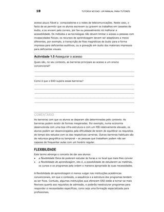 18                                     TUTORIA NO EAD: UM MANUAL PARA TUTORES




acesso pouco fiável a computadores e a redes de telecomunicações. Neste caso, o
facto de se permitir que os alunos escrevam ou gravem os trabalhos em cassetes de
áudio, e os enviem pelo correio, por fax ou pessoalmente irá melhorar a
acessibilidade. Os métodos e as tecnologias não devem limitar o acesso a pessoas com
incapacidades físicas; os recursos de aprendizagem devem ser adaptáveis a meios
diferentes, por exemplo, a transcrição de fitas magnéticas de áudio para a forma
impressa para deficientes auditivos, ou a gravação em áudio dos materiais impressos
para deficientes visuais.


Actividade 1.5 Assegurar o acesso
Quais são, no seu contexto, as barreiras principais ao acesso a um ensino
convencional?




Como é que o EAD supera essas barreiras?




COMENTÁRIO
As barreiras com que os alunos se deparam são determinadas pelo contexto. As
barreiras podem existir de formas inesperadas. Por exemplo, numa economia
desenvolvida com uma boa infra-estrutura e com um PIB relativamente elevado, os
alunos podem ser desencorajados pela dificuldade de terem de equilibrar os requisitos
de tempo dos estudos com os das respectivas carreiras. Outras barreiras habituais são
de natureza geográfica ou temporal – as pessoas que trabalham podem não ser
capazes de frequentar aulas com um horário regular.


FLEXIBILIDADE
Este termo abrange o conceito de dar aos alunos:
•    a flexibilidade física de poderem estudar às horas e no local que mais lhes convier
•    a flexibilidade de aprendizagem, isto é, a possibilidade de estudarem as matérias,
     os cursos e os programas pela ordem e maneira apropriada às suas necessidades.


A flexibilidade de aprendizagem é menos vulgar nas instituições académicas
convencionais, em que o conteúdo, a sequência e a estrutura dos programas tendem
as ser fixos. Contudo, algumas instituições que oferecem EAD estão a tornar-se mais
flexíveis quanto aos requisitos de admissão, e poderão reestruturar programas para
responder a necessidades específicas, como seja uma formação especializada para
profissionais.
 
