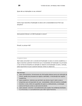 20                                    TUTORIA NO EAD: UM MANUAL PARA TUTORES




Quais são as implicações no seu contexto?




Como é que reconcilia a focalização no aluno com a necessidade de ser fiel à sua
disciplina?




Será possível oferecer um EAD focalizado no aluno?




Porquê, ou porque não?




COMENTÁRIO
Nem todos concordam com o conceito de focalização no aluno no ensino académico, e
alguns docentes sustentam fortemente que a necessidade de focalização nos princípios
e nas normas da disciplina se sobrepõe ao objectivo da focalização no aluno. Contudo,
pode argumentar-se que é possível alcançar ambos os objectivos.


APOIO
Este abrange:
•    apoio administrativo: fornecimento de informações básicas acerca da instituição de
     ensino, gestão dos processos de registo e admissão, e manutenção dos registos
     académicos.
•    apoio académico: sistemas que permitem aos alunos inquirir sobre cursos e
     programas que correspondam às suas necessidades, oferta de tutoria e avaliação
     durante o curso, oferta de sugestões de ajuda ou melhoramento, e orientação
     acerca de futuros cursos ou percursos de estudo.
•    apoio pessoal: incluindo o aconselhamento para ajudar nos problemas familiares
     ou emocionais, e o aconselhamento para obter ajuda financeira.
 