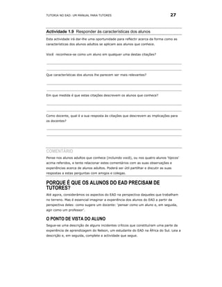TUTORIA NO EAD: UM MANUAL PARA TUTORES                                            27



Actividade 1.9 Responder às características dos alunos
Esta actividade irá dar-lhe uma oportunidade para reflectir acerca da forma como as
características dos alunos adultos se aplicam aos alunos que conhece.


Você reconhece-se como um aluno em qualquer uma destas citações?




Que características dos alunos lhe parecem ser mais relevantes?




Em que medida é que estas citações descrevem os alunos que conhece?




Como docente, qual é a sua resposta às citações que descrevem as implicações para
os docentes?




COMENTÁRIO
Pense nos alunos adultos que conhece (incluindo você), ou nos quatro alunos ‘típicos’
acima referidos, e tente relacionar estes comentários com as suas observações e
experiências acerca de alunos adultos. Poderá ser útil partilhar e discutir as suas
respostas a estas perguntas com amigos e colegas.


PORQUE É QUE OS ALUNOS DO EAD PRECISAM DE
TUTORES?
Até agora, considerámos os aspectos do EAD na perspectiva daqueles que trabalham
no terreno. Mas é essencial imaginar a experiência dos alunos do EAD a partir da
perspectiva deles: como sugere um docente: ‘pensar como um aluno e, em seguida,
agir como um professor’.


O PONTO DE VISTA DO ALUNO
Segue-se uma descrição de alguns incidentes críticos que constituíram uma parte da
experiência de aprendizagem do Nelson, um estudante do EAD na África do Sul. Leia a
descrição e, em seguida, complete a actividade que segue.
 